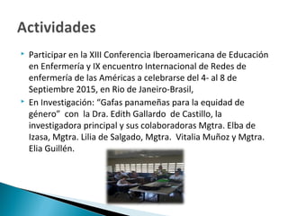  Participar en la XIII Conferencia Iberoamericana de Educación
en Enfermería y IX encuentro Internacional de Redes de
enfermería de las Américas a celebrarse del 4- al 8 de
Septiembre 2015, en Rio de Janeiro-Brasil,
 En Investigación: “Gafas panameñas para la equidad de
género” con la Dra. Edith Gallardo de Castillo, la
investigadora principal y sus colaboradoras Mgtra. Elba de
Izasa, Mgtra. Lilia de Salgado, Mgtra. Vitalia Muñoz y Mgtra.
Elia Guillén.
 