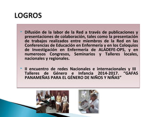  Difusión de la labor de la Red a través de publicaciones y
presentaciones de colaboración, tales como la presentación
de trabajos realizados entre miembros de la Red en las
Conferencias de Educación en Enfermería y en los Coloquios
de Investigación en Enfermería de ALADEFE-OPS, y en
numerosos Congresos, Seminarios y Talleres locales,
nacionales y regionales.
 II encuentro de redes Nacionales e internacionales y III
Talleres de Género e Infancia 2014-2017. “GAFAS
PANAMEÑAS PARA EL GÉNERO DE NIÑOS Y NIÑAS”
 Difusión de la labor de la Red a través de publicaciones y
presentaciones de colaboración, tales como la presentación
de trabajos realizados entre miembros de la Red en las
Conferencias de Educación en Enfermería y en los Coloquios
de Investigación en Enfermería de ALADEFE-OPS, y en
numerosos Congresos, Seminarios y Talleres locales,
nacionales y regionales.
 II encuentro de redes Nacionales e internacionales y III
Talleres de Género e Infancia 2014-2017. “GAFAS
PANAMEÑAS PARA EL GÉNERO DE NIÑOS Y NIÑAS”
 