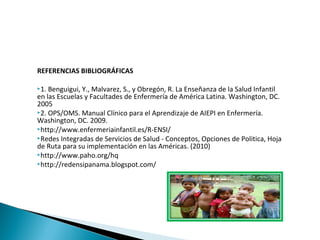 REFERENCIAS BIBLIOGRÁFICAS
1. Benguigui, Y., Malvarez, S., y Obregón, R. La Enseñanza de la Salud Infantil
en las Escuelas y Facultades de Enfermería de América Latina. Washington, DC.
2005
2. OPS/OMS. Manual Clínico para el Aprendizaje de AIEPI en Enfermería.
Washington, DC. 2009.
http://www.enfermeriainfantil.es/R-ENSI/
Redes Integradas de Servicios de Salud - Conceptos, Opciones de Politica, Hoja
de Ruta para su implementación en las Américas. (2010)
http://www.paho.org/hq
http://redensipanama.blogspot.com/
 