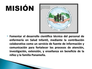  Fomentar el desarrollo científico técnico del personal deFomentar el desarrollo científico técnico del personal de
enfermería en Salud Infantil, mediante la contribuciónenfermería en Salud Infantil, mediante la contribución
colaborativa como un servicio de fuente de información ycolaborativa como un servicio de fuente de información y
comunicación para fortalecer los procesos de atención,comunicación para fortalecer los procesos de atención,
investigación, extensión, y enseñanza en beneficio de lainvestigación, extensión, y enseñanza en beneficio de la
niñez y la familia Panameña.niñez y la familia Panameña.
 