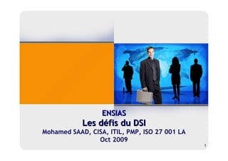 ENSIAS
            Les défis du DSI
Mohamed SAAD, CISA, ITIL, PMP, ISO 27 001 LA
                Oct 2009
                                               1
 