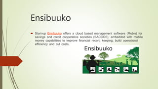 Ensibuuko
 Start-up Ensibuuko offers a cloud based management software (Mobis) for
savings and credit cooperative societies (SACCOS), embedded with mobile
money capabilities to improve financial record keeping, build operational
efficiency and cut costs.
 