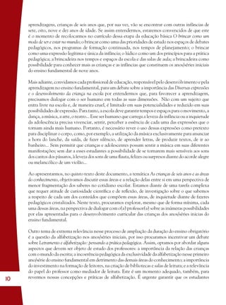 10
aprendizagens, crianças de seis anos que, por sua vez, vão se encontrar com outras infâncias de
sete, oito, nove e dez anos de idade. Se assim entendermos, estaremos convencidos de que este
é o momento de recolocarmos no currículo dessa etapa da educação básica O brincar como um
modo de ser e estar no mundo; o brincar como uma das prioridades de estudo nos espaços de debates
pedagógicos, nos programas de formação continuada, nos tempos de planejamento; o brincar
como uma expressão legítima e única da infância; o lúdico como um dos princípios para a prática
pedagógica; a brincadeira nos tempos e espaços da escola e das salas de aula; a brincadeira como
possibilidade para conhecer mais as crianças e as infâncias que constituem os anos/séries iniciais
do ensino fundamental de nove anos.
Mais adiante, convidamos cada proﬁssional de educação, responsável pelo desenvolvimento e pela
aprendizagem no ensino fundamental, para um debate sobre a importância das Diversas expressões
e o desenvolvimento da criança na escola por entendermos que, para favorecer a aprendizagem,
precisamos dialogar com o ser humano em todas as suas dimensões. Não com um sujeito que
entra livre na escola e, de maneira cruel, é limitado em suas potencialidades e reduzido em suas
possibilidades de expressão. Para tanto, a escola deve garantir tempos e espaços para o movimento, a
dança, a música, a arte, o teatro... Esse ser humano que carrega a leveza da infância ou a inquietude
da adolescência precisa vivenciar, sentir, perceber a essência de cada uma das expressões que o
tornam ainda mais humano. Portanto, é necessário rever o uso dessas expressões como pretexto
para disciplinar o corpo, como, por exemplo, a utilização da música exclusivamente para anunciar
a hora do lanche, da saída, de fazer silêncio, de aprender letras, de produzir textos, de ir ao
banheiro... Sem permitir que crianças e adolescentes possam sentir a música em suas diferentes
manifestações; sem dar a esses estudantes a possibilidade de se tornarem mais sensíveis aos sons
dos cantos dos pássaros, à leveza dos sons de uma ﬂauta, felizes ou surpresos diante do acorde alegre
ou melancólico de um violão...
Ao apresentarmos, no quinto texto deste documento, a temática As crianças de seis anos e as áreas
do conhecimento, objetivamos discutir essas áreas e a relação delas entre si em uma perspectiva de
menor fragmentação dos saberes no cotidiano escolar. Estamos diante de uma tarefa complexa
que requer atitude de curiosidade cientíﬁca e de reﬂexão, de investigação sobre o que sabemos
a respeito de cada um dos conteúdos que compõem essas áreas, de inquietude diante de fazeres
pedagógicos cristalizados. Neste texto, procuramos explorar, mesmo que de forma mínima, cada
uma dessas áreas, na perspectiva de dialogar com o(a) professor(a) sobre as inúmeras possibilidades
por elas apresentadas para o desenvolvimento curricular das crianças dos anos/séries inicias do
ensino fundamental.
Outro tema de extrema relevância nesse processo de ampliação da duração do ensino obrigatório
é a questão da alfabetização nos anos/séries iniciais, por isso procuramos incentivar um debate
sobre Letramento e alfabetização: pensando a prática pedagógica. Assim, optamos por abordar alguns
aspectos que devem ser objeto de estudo dos professores: a importância da relação das crianças
com o mundo da escrita; a incoerência pedagógica da exclusividade da alfabetização nesse primeiro
ano/série do ensino fundamental em detrimento das demais áreas do conhecimento; a importância
do investimento na formação de leitores, na criação de bibliotecas e salas de leitura; e a relevância
do papel do professor como mediador de leitura. Este é um momento adequado, também, para
revermos nossas concepções e práticas de alfabetização. É urgente garantir que os estudantes
36082-Ensino Fundamental de 9 an10 1036082-Ensino Fundamental de 9 an10 10 14/08/07 19:0314/08/07 19:03
 