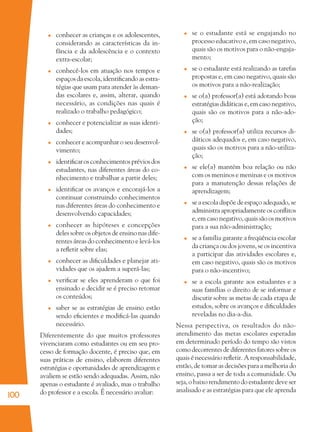 100
conhecer as crianças e os adolescentes,
considerando as características da in-
fância e da adolescência e o contexto
extra-escolar;
conhecê-los em atuação nos tempos e
espaços da escola, identiﬁcando as estra-
tégias que usam para atender às deman-
das escolares e, assim, alterar, quando
necessário, as condições nas quais é
realizado o trabalho pedagógico;
conhecer e potencializar as suas identi-
dades;
conhecer e acompanhar o seu desenvol-
vimento;
identiﬁcarosconhecimentospréviosdos
estudantes, nas diferentes áreas do co-
nhecimento e trabalhar a partir deles;
identiﬁcar os avanços e encorajá-los a
continuar construindo conhecimentos
nas diferentes áreas do conhecimento e
desenvolvendo capacidades;
conhecer as hipóteses e concepções
deles sobre os objetos de ensino nas dife-
rentes áreas do conhecimento e levá-los
a reﬂetir sobre elas;
conhecer as diﬁculdades e planejar ati-
vidades que os ajudem a superá-las;
veriﬁcar se eles aprenderam o que foi
ensinado e decidir se é preciso retomar
os conteúdos;
saber se as estratégias de ensino estão
sendo eﬁcientes e modiﬁcá-las quando
necessário.
Diferentemente do que muitos professores
vivenciaram como estudantes ou em seu pro-
cesso de formação docente, é preciso que, em
suas práticas de ensino, elaborem diferentes
estratégias e oportunidades de aprendizagem e
avaliem se estão sendo adequadas. Assim, não
apenas o estudante é avaliado, mas o trabalho
do professor e a escola. É necessário avaliar:
se o estudante está se engajando no
processo educativo e, em caso negativo,
quais são os motivos para o não-engaja-
mento;
se o estudante está realizando as tarefas
propostas e, em caso negativo, quais são
os motivos para a não-realização;
se o(a) professor(a) está adotando boas
estratégias didáticas e, em caso negativo,
quais são os motivos para a não-ado-
ção;
se o(a) professor(a) utiliza recursos di-
dáticos adequados e, em caso negativo,
quais são os motivos para a não-utiliza-
ção;
se ele(a) mantém boa relação ou não
com os meninos e meninas e os motivos
para a manutenção dessas relações de
aprendizagem;
se a escola dispõe de espaço adequado, se
administra apropriadamente os conﬂitos
e, em caso negativo, quais são os motivos
para a sua não-administração;
se a família garante a freqüência escolar
da criança ou dos jovens, se os incentiva
a participar das atividades escolares e,
em caso negativo, quais são os motivos
para o não-incentivo;
se a escola garante aos estudantes e a
suas famílias o direito de se informar e
discutir sobre as metas de cada etapa de
estudos, sobre os avanços e diﬁculdades
reveladas no dia-a-dia.
Nessa perspectiva, os resultados do não-
atendimento das metas escolares esperadas
em determinado período do tempo são vistos
como decorrentes de diferentes fatores sobre os
quais é necessário reﬂetir. A responsabilidade,
então, de tomar as decisões para a melhoria do
ensino, passa a ser de toda a comunidade. Ou
seja, o baixo rendimento do estudante deve ser
analisado e as estratégias para que ele aprenda
36082-Ensino Fundamental de 9 an100 10036082-Ensino Fundamental de 9 an100 100 14/08/07 19:0314/08/07 19:03
 