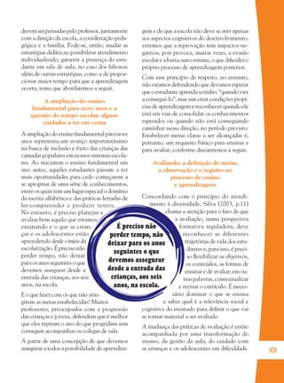 101
É preciso não
perder tempo, não
deixar para os anos
seguintes o que
devemos assegurar
desde a entrada das
crianças, aos seis
anos, na escola.
devem ser pensadas pelo professor, juntamente
com a direção da escola, a coordenação peda-
gógica e a família. Pode-se, então, mudar as
estratégias didáticas; possibilitar atendimento
individualizado; garantir a presença do estu-
dante em sala de aula, no caso dos faltosos;
além de outras estratégias, como a de propor-
cionar maior tempo para que a aprendizagem
ocorra, tema que abordaremos a seguir.
A ampliação do ensino
fundamental para nove anos e a
questão do tempo escolar: alguns
cuidados a ter em conta
Aampliaçãodoensinofundamentalparanove
anos representa um avanço importantíssimo
na busca de inclusão e êxito das crianças das
camadas populares em nossos sistemas escola-
res. Ao iniciarem o ensino fundamental um
ano antes, aqueles estudantes passam a ter
mais oportunidades para cedo começarem a
se apropriar de uma série de conhecimentos,
entre os quais tem um lugar especial o domínio
da escrita alfabética e das práticas letradas de
ler-compreender e produzir textos.
No entanto, é preciso planejar e
avaliar bem aquilo que estamos
ensinando e o que as crian-
ças e os adolescentes estão
aprendendo desde o início da
escolarização. É preciso não
perder tempo, não deixar
para os anos seguintes o que
devemos assegurar desde a
entrada das crianças, aos seis
anos, na escola.
E o que fazer com os que não atin-
girem as metas estabelecidas? Muitos
professores, preocupados com a progressão
das crianças e jovens, defendem que é melhor
que eles repitam o ano do que progridam sem
conseguir acompanhar os colegas de sala.
A partir de uma concepção de que devemos
assegurar a todos a possibilidade de aprendiza-
gem e de que a escola não deve se ater apenas
aos aspectos cognitivos do desenvolvimento,
veremos que a reprovação tem impactos ne-
gativos, pois provoca, muitas vezes, a evasão
escolar e a baixa auto-estima, o que diﬁculta o
próprio processo de aprendizagem posterior.
Com esse princípio de respeito, no entanto,
não estamos defendendo que devamos esperar
que o estudante aprenda sozinho, “quando vier
a consegui-lo”, mas sim criar condições propí-
cias de aprendizagem e reconhecer quando ele
está em vias de consolidar os conhecimentos
esperados ou quando não está conseguindo
caminhar nessa direção, no período previsto.
Estabelecer metas claras a ser alcançadas é,
portanto, um requisito básico para ensinar e
para avaliar, conforme discutiremos a seguir.
Avaliando: a deﬁnição de metas,
a observação e o registro no
processo de ensino
e aprendizagem
Concordando com o princípio do atendi-
mento à diversidade, Silva (2003, p.11)
chama a atenção para o fato de que
a avaliação, numa perspectiva
formativa reguladora, deve
reconhecer as diferentes
trajetórias de vida dos estu-
dantes e, para isso, é preci-
so ﬂexibilizar os objetivos,
os conteúdos, as formas de
ensinar e de avaliar; em ou-
tras palavras, contextualizar
e recriar o currículo. É neces-
sário dominar o que se ensina
e saber qual é a relevância social e
cognitiva do ensinado para deﬁnir o que vai
se tornar material a ser avaliado.
A mudança das práticas de avaliação é então
acompanhada por uma transformação do
ensino, da gestão da aula, do cuidado com
as crianças e os adolescentes em diﬁculdade.
36082-Ensino Fundamental de 9 an101 10136082-Ensino Fundamental de 9 an101 101 14/08/07 19:0314/08/07 19:03
 
