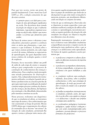 102
Para que isto ocorra, existe um ponto de
partida fundamental. Como menciona Leal
(2003, p. 20), a seleção consciente do que
devemos ensinar
é o primeiro passo a ser dado para a cons-
trução de uma aprendizagem signiﬁcativa
na escola. Em decorrência dessa tomada
de posição em relação ao que é realmente
importante, é que podemos organizar nosso
tempo na sala de aula e deﬁnir o que iremos
avaliar e as formas que adotaremos para
avaliar.
Na busca de sermos justos e eﬁcientes como
educadores, precisamos garantir a coerência
entre as metas que planejamos, o que ensi-
namos e o que avaliamos. A clareza sobre o
que vamos ensinar permitirá, em cada etapa
ou nível de ensino, delimitar as expectativas
de aprendizagem, das quais dependem tanto
nossos critérios de avaliação quanto o nível
de exigência.
Portanto, faz-se necessário deﬁnir um perﬁl
de saída de cada etapa de ensino e assegurar
esforços para compreender os processos de
construção de conhecimentos das crianças e
adolescentes. Essa complexa tarefa pressupõe
uma atitude permanente de observação e
registro. Sim, independentemente dos instru-
mentos utilizados, a avaliação (quando não se
limita a produzir notas ou conceitos para ﬁns de
aprovação-reprovaçãooucertiﬁcaçãodeestudos)
constitui sempre processo contínuo de observa-
ção dos avanços, das descobertas, das hipóteses
em construção e das diﬁculdades demonstradas
pelos meninos e meninas na escola.
Nesse processo, realizamos um diagnóstico
do que os estudantes já sabem, ao iniciarmos
uma etapa de ensino, e dos conhecimentos que
vão construindo ao longo do período. Morais
(2005) aﬁrma que o mapeamento dos saberes
já construídos dá ao docente “um retrato” da
situação de cada estudante, permitindo-lhe
ajustar o ensino e planejar tanto metas cole-
tivas quanto aquelas programadas para indiví-
duos ou grupos de estudantes que ainda não as
alcançaram (ou que estão muito avançados) e
merecem, portanto, um atendimento diferen-
ciado em relação ao conjunto da turma.
A ﬁm de que as informações observadas não
se dispersem ou sejam esquecidas e para que
tenhamos melhores condições de reﬂetir sobre
o ensino e a aprendizagem, necessitamos pro-
ceder ao registro periódico da situação de cada
estudante em relação aos objetivos traçados
nos diferentes eixos de ensino.
Empregando instrumentos variados, as prá-
ticas avaliativas mais defendidas atualmente
compartilham esse ponto: o registro escrito de
informações mais qualitativas sobre o que as
crianças e os adolescentes estão aprendendo.
As formas de registro qualitativo escrito per-
mitem que
os professores comparem os saberes alcan-
çados em diferentes momentos da trajetória
vivenciada;
os professores acompanhem coletivamente,
de forma compartilhada, os progressos dos
estudantes com quem trabalham a cada
ano;
os estudantes realizem auto-avaliação,
reﬂetindo, dessa forma, sobre os próprios
conhecimentos e sobre suas estratégias de
aprendizagem, de modo que possam rede-
ﬁnir os modos de estudar e de se apropriar
dos saberes;
as famílias acompanhem sistematicamente
os estudantes, podendo, assim, dar suges-
tões à escola sobre como ajudar as crianças
e os adolescentes e discutir suas próprias
estratégias para auxiliá-los;
os coordenadores pedagógicos (assistentes
pedagógicos, equipe técnica) conheçam o
que vem sendo ensinado/aprendido pelos
estudantes e possam planejar os processos
formativos dos professores.
36082-Ensino Fundamental de 9 an102 10236082-Ensino Fundamental de 9 an102 102 14/08/07 19:0314/08/07 19:03
 