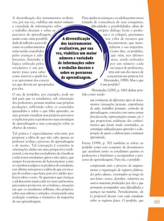 103
A diversificação
dos instrumentos
avaliativos, por sua
vez, viabiliza um maior
número e variedade
de informações sobre
o trabalho docente e
sobre os percursos
de aprendizagem.
A diversiﬁcação dos instrumentos avaliati-
vos, por sua vez, viabiliza um maior número
e variedade de informações sobre
o trabalho docente e sobre os
percursos de aprendizagem,
assim como uma possibili-
dade de reﬂexão acerca de
como os conhecimentos
estão sendo concebidos
pelas crianças e ado-
lescentes. Entender a
lógica utilizada pelos
estudantes é um pri-
meiro passo para saber
como intervir e ajudá-los
a se aproximar dos concei-
tos que devem ser apropriados
por eles.
O uso de portfolios, por exemplo, pode ser
útil para que os estudantes, sob orientação
dos professores, possam analisar suas próprias
produções, refletindo sobre os conteúdos
aprendidos e sobre o que falta aprender, ou
seja, possam visualizar seus próprios percursos
e explicitar para os professores suas estratégias
de aprendizagem e suas concepções sobre os
objetos de ensino.
Tal prática é especialmente relevante por
propiciar a idéia de que não cabe apenas ao
professor avaliar o processo de aprendizagem
e de ensino. Tal concepção é contrária às
orientações dadas em uma perspectiva tradi-
cional, com seus ﬁns excludentes de classiﬁcar
e selecionar estudantes aptos e não-aptos, que
sempre foi promotora de heteronomia: como
só o professor julgava os produtos do estudante,
esse último introjetava a idéia de que era inca-
paz de avaliar o que fazia, pois só o adulto-pro-
fessor sabia o certo. Se queremos que crianças
e adolescentes sejam cada vez mais autônomos,
precisamos promover, no cotidiano, situações
em que os estudantes reﬂitam, eles próprios,
sobre seus saberes e atitudes, vivenciando uma
avaliação contínua e formativa da trajetória
de sua aprendizagem.
Para ajudar as crianças e os adolescentes nessa
tomada de consciência de suas conquistas,
diﬁculdades e possibilidades, além do
próprio diálogo (com o profes-
sor e os colegas), precisamos
nos valer de recursos que
documentem, que mate-
rializem a sua trajetória.
Como dito, os portfolios,
que vêm, nos últimos
anos, sendo utilizados
por um número cada
vez maior de professores,
têm sido um dos meios de
concretizar tais práticas (cf.
Hernández, 1998). Mas o que
é um portfolio?
Hernández (2000, p. 166) deﬁne port-
folio como sendo
um continente de diferentes tipos de docu-
mentos (anotações pessoais, experiências
de aula, trabalhos pontuais, controles de
aprendizagem, conexões com outros temas
fora da escola, representações visuais, etc.)
que proporciona evidências dos conheci-
mentos que foram sendo construídos, as
estratégias utilizadas para aprender e a dis-
posição de quem o elabora para continuar
aprendendo.
Ferraz (1998, p. 50) também se refere ao
portfolio como esse conjunto de documentos
que auxiliam tanto os estudantes quanto os
professores e familiares a acompanhar o pro-
cesso de aprendizagem. Para ela, o portfolio
compreende todo o processo de arquiva-
mento e organização de registros elabora-
dos pelos alunos, construídos ao longo do
ano letivo: textos, desenhos, relatórios ou
outros materiais produzidos por eles e que
permitam acompanhar suas diﬁculdades e
avanços na matéria. Periodicamente, ele
[o professor] discute com cada estudante
sobre os registros feitos. O portfolio, que
36082-Ensino Fundamental de 9 an103 10336082-Ensino Fundamental de 9 an103 103 14/08/07 19:0314/08/07 19:03
 