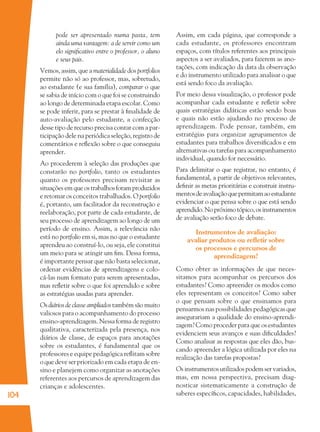 104
pode ser apresentado numa pasta, tem
ainda uma vantagem: a de servir como um
elo signiﬁcativo entre o professor, o aluno
e seus pais.
Vemos, assim, que a materialidade dos portfolios
permite não só ao professor, mas, sobretudo,
ao estudante (e sua família), comparar o que
se sabia de início com o que foi se construindo
ao longo de determinada etapa escolar. Como
se pode inferir, para se prestar à ﬁnalidade de
auto-avaliação pelo estudante, a confecção
desse tipo de recurso precisa contar com a par-
ticipação dele na periódica seleção, registro de
comentários e reﬂexão sobre o que conseguiu
aprender.
Ao procederem à seleção das produções que
constarão no portfolio, tanto os estudantes
quanto os professores precisam revisitar as
situaçõesemqueostrabalhosforamproduzidos
e retomar os conceitos trabalhados. O portfolio
é, portanto, um facilitador da reconstrução e
reelaboração, por parte de cada estudante, de
seu processo de aprendizagem ao longo de um
período de ensino. Assim, a relevância não
está no portfolio em si, mas no que o estudante
aprendeu ao construí-lo, ou seja, ele constitui
um meio para se atingir um ﬁm. Dessa forma,
é importante pensar que não basta selecionar,
ordenar evidências de aprendizagens e colo-
cá-las num formato para serem apresentadas,
mas reﬂetir sobre o que foi aprendido e sobre
as estratégias usadas para aprender.
Os diários de classe ampliados também são muito
valiosos para o acompanhamento do processo
ensino-aprendizagem. Nessa forma de registro
qualitativa, caracterizada pela presença, nos
diários de classe, de espaços para anotações
sobre os estudantes, é fundamental que os
professores e equipe pedagógica reﬂitam sobre
o que deve ser priorizado em cada etapa de en-
sino e planejem como organizar as anotações
referentes aos percursos de aprendizagem das
crianças e adolescentes.
Assim, em cada página, que corresponde a
cada estudante, os professores encontram
espaços, com títulos referentes aos principais
aspectos a ser avaliados, para fazerem as ano-
tações, com indicação da data da observação
e do instrumento utilizado para analisar o que
está sendo foco da avaliação.
Por meio dessa visualização, o professor pode
acompanhar cada estudante e reﬂetir sobre
quais estratégias didáticas estão sendo boas
e quais não estão ajudando no processo de
aprendizagem. Pode pensar, também, em
estratégias para organizar agrupamentos de
estudantes para trabalhos diversiﬁcados e em
alternativas ou tarefas para acompanhamento
individual, quando for necessário.
Para delimitar o que registrar, no entanto, é
fundamental, a partir de objetivos relevantes,
deﬁnir as metas prioritárias e construir instru-
mentosdeavaliaçãoquepermitamaoestudante
evidenciar o que pensa sobre o que está sendo
aprendido.Nopróximotópico,osinstrumentos
de avaliação serão foco de debate.
Instrumentos de avaliação:
avaliar produtos ou reﬂetir sobre
os processos e percursos de
aprendizagem?
Como obter as informações de que neces-
sitamos para acompanhar os percursos dos
estudantes? Como apreender os modos como
eles representam os conceitos? Como saber
o que pensam sobre o que ensinamos para
pensarmos nas possibilidades pedagógicas que
assegurariam a qualidade do ensino-aprendi-
zagem? Como proceder para que os estudantes
evidenciem seus avanços e suas diﬁculdades?
Como analisar as respostas que eles dão, bus-
cando apreender a lógica utilizada por eles na
realização das tarefas propostas?
Os instrumentos utilizados podem ser variados,
mas, em nossa perspectiva, precisam diag-
nosticar sistematicamente a construção de
saberes especíﬁcos, capacidades, habilidades,
36082-Ensino Fundamental de 9 an104 10436082-Ensino Fundamental de 9 an104 104 14/08/07 19:0314/08/07 19:03
 