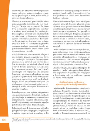 106
assinalamoqueestácertoeerradodaquelasem
que os professores tentam entender os percur-
sos de aprendizagem e, assim, reﬂetir sobre os
processos de aprendizagem.
Na área de matemática, por exemplo, temos
como um dos objetivos o trabalho com classi-
ﬁcações.4
Ou seja, temos como uma das metas
levar os estudantes a aprenderem a classiﬁcar
e a reﬂetir sobre critérios de classiﬁcação.
Essa seleção de conteúdo está fundamentada
na idéia de que cotidianamente classiﬁcamos
eventos e fenômenos da natureza e da socieda-
de. Freqüentemente lemos tabelas e gráﬁcos,
em que os dados são classiﬁcados e agrupados
para comparações e tomadas de decisão im-
portantes em diferentes esferas sociais, como
a economia, por exemplo.
Ao avaliarmos os estudantes em relação a
esse aspecto, podemos registrar que tipos
de classiﬁcação são capazes de estabelecer:
classiﬁcação a partir de um critério único
(ex. ser menino ou menina), classiﬁcação
a partir de uma combinação de critérios
(ser menino ou menina, da 2a
ou 3a
série),
classiﬁcação com negação de uma categoria
(meninos e meninas, excluindo os que não
gostam de jogar futebol), entre outras; se eles
conseguem descobrir os critérios de classi-
ﬁcação usados em diferentes situações (ao
analisarem reportagens, quadros e tabelas, por
exemplo); se eles são capazes de comparar e
equalizar coleções...
Para chegarmos a esse registro, não podemos
usarapenasinstrumentosdemúltiplaescolha.É
preciso planejar situações em que os estudantes
explicitem como chegaram a determinados re-
sultados e possam expor as estratégias adotadas
para resolver problemas de classiﬁcação.
Falamos até aqui de instrumentos utilizados
pelo professor para, ele próprio, diagnosticar
e registrar os percursos de aprendizagem dos
estudantes de maneira que ele possa ajustar o
ensino a eles oferecido. É necessário, porém,
não perdermos de vista o papel da auto-ava-
liação do professor.
Para atuarmos em qualquer esfera social, pre-
cisamos, como já dissemos, planejar nossas
ações de modo que encontremos as melhores
estratégias para atingir nossos alvos e atender
às metas a que nos propomos. Para que melho-
remos nossas estratégias de ação e consigamos
cada vez mais conquistas, precisamos continu-
amente avaliar se tomamos as decisões certas,
se usamos os instrumentos mais adequados, se
conduzimos as situações da melhor maneira
possível.
Assim também acontece com os professores,
para melhorarmos nossa prática pedagógica,
precisamos avaliar sempre se estamos sele-
cionando adequadamente as prioridades, se
estamos usando os recursos mais adequados,
se estamos desenvolvendo as melhores estra-
tégias, enﬁm, precisamos nos auto-avaliar.
A auto-avaliação, então, precisa fazer parte do
cotidiano escolar, não apenas do estudante,
mas do professor, do coordenador pedagógico
e de todos que estão envolvidos no processo
de ensino-aprendizagem.
Avaliando para melhorar a
aprendizagem: mais algumas idéias
Algumas redes de ensino vêm adotando mo-
dalidades de registros escritos mais qualita-
tivos, tornando-os instrumentos primordiais
no acompanhamento da aprendizagem e na
tomada de decisões para o avanço qualitativo
das aprendizagens dos estudantes. Se, do ponto
de vista oﬁcial, tais registros signiﬁcam um
grande avanço, é preciso ter cuidado em não
transformá-los em tarefa burocrática. Como
bem expuseram Oliveira e Morais (2005),
estudos já demonstraram a necessidade de os
4
Exemplo adaptado de uma ﬁcha de acompanhamento de estudantes da Rede Municipal de Ensino de Camaragibe/PE, elaborada
por Gilda Lisboa Guimarães.
36082-Ensino Fundamental de 9 an106 10636082-Ensino Fundamental de 9 an106 106 14/08/07 19:0314/08/07 19:03
 
