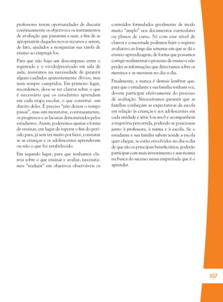 107
professores terem oportunidades de discutir
continuamente os objetivos e os instrumentos
de avaliação que passaram a usar, a ﬁm de se
apropriarem daqueles novos recursos e serem,
de fato, ajudados a reorganizar sua tarefa de
ensino ao empregá-los.
Para que não haja um descompasso entre o
registrado e o vivido/priorizado em sala de
aula, insistimos na necessidade de garantir
alguns cuidados aparentemente óbvios, mas
nem sempre cumpridos. Em primeiro lugar,
recordemos, deve-se ter clareza sobre o que
é necessário que os estudantes aprendam
em cada etapa escolar, o que constitui um
direito deles. É preciso “não deixar o tempo
passar”, mas sim monitorar, continuamente,
os progressos e as lacunas demonstrados pelos
estudantes. Assim, poderemos ajustar a forma
de ensinar, em lugar de esperar o ﬁm do perí-
odo para, já sem ter muito por fazer, constatar
se as crianças e os adolescentes aprenderam
ou não o que foi estabelecido.
Em segundo lugar, para que tenhamos cla-
reza sobre o que ensinar e avaliar, necessita-
mos “traduzir” em objetivos observáveis os
conteúdos formulados geralmente de modo
muito “amplo” nos documentos curriculares
ou planos de curso. Só com esse nível de
clareza e concretude podemos fazer o registro
avaliativo ao longo das semanas em que se dá o
ensino-aprendizagem, de forma que possamos
corrigir-realimentar o processo de ensino e não
perder as informações que detectamos sobre os
meninos e as meninas no dia-a-dia.
Finalmente, e nunca é demais lembrar que,
para que o estudante e sua família tenham voz,
devem participar efetivamente do processo
de avaliação. Necessitamos garantir que as
famílias conheçam as expectativas da escola
em relação às crianças e aos adolescentes em
cada unidade e série (ou ano) e acompanhem
a trajetória percorrida, podendo se posicionar
junto à professora, à turma e à escola. Se o
estudante e sua família sabem aonde a escola
quer chegar, se estão envolvidos no dia-a-dia
de que são os principais beneﬁciários, poderão
participar com mais investimento e autonomia
na busca do sucesso nessa empreitada que é o
aprender.
36082-Ensino Fundamental de 9 an107 10736082-Ensino Fundamental de 9 an107 107 14/08/07 19:0314/08/07 19:03
 