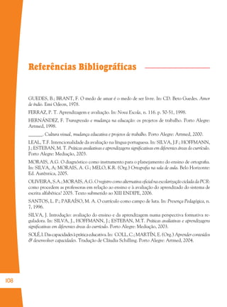108
GUEDES, B.; BRANT, F. O medo de amar é o medo de ser livre. In: CD. Beto Guedes. Amor
de índio. Emi Odeon, 1978.
FERRAZ, P. T. Aprendizagem e avaliação. In: Nova Escola, n. 116. p. 50-51, 1998.
HERNÁNDEZ, F. Transgressão e mudança na educação: os projetos de trabalho. Porto Alegre:
Artmed, 1998.
______. Cultura visual, mudança educativa e projetos de trabalho. Porto Alegre: Artmed, 2000.
LEAL, T.F. Intencionalidade da avaliação na língua portuguesa. In: SILVA, J.F.; HOFFMANN,
J.; ESTEBAN, M. T. Práticas avaliativas e aprendizagens signiﬁcativas em diferentes áreas do currículo.
Porto Alegre: Mediação, 2003.
MORAIS, A.G. O diagnóstico como instrumento para o planejamento do ensino de ortograﬁa.
In: SILVA, A; MORAIS, A. G.; MELO, K.R. (Org.) Ortograﬁa na sala de aula. Belo Horizonte:
Ed. Autêntica, 2005.
OLIVEIRA, S.A.; MORAIS, A.G. O registro como alternativa oﬁcial na escolarização ciclada da PCR:
como procedem as professoras em relação ao ensino e à avaliação do aprendizado do sistema de
escrita alfabética? 2005. Texto submetido ao XIII ENDIPE, 2006.
SANTOS, L. P.; PARAÍSO, M. A. O currículo como campo de luta. In: Presença Pedagógica, n.
7, 1996.
SILVA, J. Introdução: avaliação do ensino e da aprendizagem numa perspectiva formativa re-
guladora. In: SILVA, J., HOFFMANN, J.; ESTEBAN, M.T. Práticas avaliativas e aprendizagens
signiﬁcativas em diferentes áreas do currículo. Porto Alegre: Mediação, 2003.
SOLÉ,I.Dascapacidadesàpráticaeducativa.In: COLL, C.; MARTÍN, E. (Org.) Aprender conteúdos
& desenvolver capacidades. Tradução de Cláudia Schilling. Porto Alegre: Artmed, 2004.
Referências Bibliográficas
36082-Ensino Fundamental de 9 an108 10836082-Ensino Fundamental de 9 an108 108 14/08/07 19:0314/08/07 19:03
 