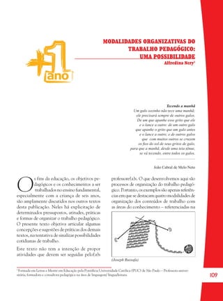 109
MODALIDADES ORGANIZATIVAS DO
TRABALHO PEDAGÓGICO:
UMA POSSIBILIDADE
Alfredina Nery1
Tecendo a manhã
Um galo sozinho não tece uma manhã;
ele precisará sempre de outros galos.
De um que apanhe esse grito que ele
e o lance a outro: de um outro galo
que apanhe o grito que um galo antes
e o lance a outro; e de outros galos
que com muitos outros se cruzem
os ﬁos do sol de seus gritos de galo,
para que a manhã, desde uma teia tênue,
se vá tecendo, entre todos os galos.
.......................................
João Cabral de Melo Neto
1
Formada em Letras e Mestre em Educação pela Pontifícia Universidade Católica (PUC) de São Paulo – Professora univer-
sitária, formadora e consultora pedagógica na área de linguagem/ língua/leitura.
(Joseph Russafa)
O
s fins da educação, os objetivos pe-
dagógicos e os conhecimentos a ser
trabalhados no ensino fundamental,
especialmente com a criança de seis anos,
são amplamente discutidos nos outros textos
desta publicação. Neles há explicitação de
determinados pressupostos, atitudes, práticas
e formas de organizar o trabalho pedagógico.
O presente texto objetiva articular algumas
concepções e sugestões de práticas dos demais
textos, na tentativa de sinalizar possibilidades
cotidianas de trabalho.
Este texto não tem a intenção de propor
atividades que devem ser seguidas pelo(a)s
professore(a)s. O que desenvolvemos aqui são
processos de organização do trabalho pedagó-
gico.Portanto,osexemplossãoapenasreferên-
cias em que se destacam quatro modalidades de
organização dos conteúdos de trabalho com
as áreas do conhecimento – referenciadas na
36082-Ensino Fundamental de 9 an109 10936082-Ensino Fundamental de 9 an109 109 14/08/07 19:0314/08/07 19:03
 