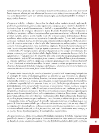 11
tenham direito de aprender a ler e a escrever de maneira contextualizada, assim como é essencial
buscar assegurar a formação de estudantes que lêem, escrevem, interpretam, compreendem e fazem
uso social desses saberes e, por isso, têm maiores condições de atuar como cidadãos nos tempos e
espaços além da escola.
Organizar o trabalho pedagógico da escola e da sala de aula é tarefa individual e coletiva de
professores, coordenadores, orientadores, supervisores, equipes de apoio e diretores. Para tanto, é
fundamental que se sensibilizem com as especiﬁcidades, as potencialidades, os saberes, os limites,
as possibilidades das crianças e adolescentes diante do desaﬁo de uma formação voltada para a
cidadania, a autonomia e a liberdade responsável de aprender e transformar a realidade de maneira
positiva. A forma como a escola percebe e concebe as necessidades e potencialidades de seus
estudantes reﬂete-se diretamente na organização do trabalho escolar. Por isso, vale ressaltar que,
como cada escola está inserida em uma realidade com características especíﬁcas, não há um único
modo de organizar as escolas e as salas de aula. Mas é necessário que tenhamos eixos norteadores
comuns. Portanto, procuramos, neste momento de ampliação do ensino fundamental para nove
anos, estar atentos para a necessidade de que aspectos estruturantes da escola precisam ser analisados
e reelaborados. Por exemplo: como o projeto pedagógico da escola assegura a ﬂexibilização dos
tempos e dos espaços na lógica da diversidade, da pluralidade, da autonomia, da criatividade, dos
agrupamentos e reagrupamentos dos estudantes com vistas a uma efetiva aprendizagem em todas
as dimensões do currículo? Como a instituição escolar tem pensado a alfabetização e o letramento,
ao organizar e planejar tempos e espaços que assegurem aprendizagens para a formação humana?
Com o objetivo de aprofundar o estudo sobre essas e outras questões que permeiam esse tema,
elegemos A organização do trabalho pedagógico: alfabetização e letramento como eixos orientadores um
assunto relevante na reestruturação do ensino fundamental.
Compreendemos essa ampliação, também, como uma oportunidade de rever concepções e práticas
de avaliação do ensino-aprendizagem, partindo do princípio de que precisamos, na educação
brasileira, de uma avaliação inclusiva. Para isso, tornam-se urgentes a revisão e a mudança de
determinadas concepções de avaliação que se traduzem e se perpetuam em práticas discriminatórias
e redutoras das possibilidades de aprender. Assim, no texto Avaliação e aprendizagem na escola: a
prática pedagógica como eixo da reﬂexão, tratamos da avaliação dando ênfase à escola que assegura
aprendizagem de qualidade a todos. Ressaltamos a importância de uma escola que, para avaliar,
lança mão da observação, do registro e da reﬂexão constantes do processo de ensino-aprendizagem
porque não se limita a resultados ﬁnais traduzidos em notas ou conceitos. Enfatizamos a escola que,
para avaliar, elabora outros procedimentos e instrumentos além da prova bimestral e do exercício
de veriﬁcação porque entende que o ser humano – seja ele criança, adolescente, jovem ou adulto
– é singular na forma, na “quantidade” do aprender e em demonstrar suas aprendizagens, por isso
precisa de diferentes oportunidades, procedimentos e instrumentos para explicitar seus saberes. É
nessa perspectiva de avaliação que reaﬁrmamos um movimento que procura romper com o caráter
meramente classiﬁcatório e de veriﬁcação dos saberes, que busca constituir nos tempos e espaços
da escola e da sala de aula uma prática de avaliação ética e democrática.
Ao apresentarmos, no último texto, algumas Modalidades organizativas do trabalho pedagógico: uma
possibilidade, partimos do princípio de que se faz necessário apresentar, neste momento de ampliação
da duração do ensino fundamental, algumas propostas de trabalho cotidiano. Entretanto, nenhuma
36082-Ensino Fundamental de 9 an11 1136082-Ensino Fundamental de 9 an11 11 14/08/07 19:0314/08/07 19:03
 
