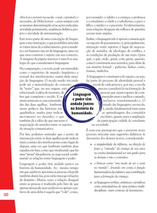 110
Linguagem
e poder têm
andado juntos
na história da
humanidade.
por exemplo: o adulto e a criança; o professor
e o estudante; o chefe e o subalterno; o pai e o
ﬁlho; o médico e o paciente. Evidentemente,
essas relações desiguais são reﬂexos de questões
sociais mais amplas.
Enﬁm, a linguagem não é apenas comunicação
ou suporte de pensamento, é, principalmente,
interação entre sujeitos; é lugar de negocia-
ção de sentidos, de ideologia, de conﬂito, e
as condições de produção de um texto (para
quê, o quê, onde, quem, com quem, quando,
como) constituem seus sentidos, para além de
sua matéria formal – palavras, linhas, cores,
formas, símbolos.
A linguagem é constitutiva do sujeito, ou seja,
faz parte do processo de identidade pessoal e
social de cada pessoa e, por isso, a escola
precisa considerá-la na formação de
pessoas que sejam capazes de com-
preender mais e melhor o mundo,
inclusive transformando-o. O
estudo das linguagens, na escola,
é, ainda, fundamental tanto para
as aprendizagens dos conteúdos
escolares, quanto para a ampliação
da participação cidadã do estudante
na sociedade.
É com esse pressuposto que o presente texto
procura articular suas sugestões didáticas às
discussões dos demais textos, considerando
a singularidade da infância, na direção de
fazer a “entrada” da criança de seis anos
no ensino fundamental ser um ganho para
as demais e não o contrário;
o brincar como “um modo de ser e estar
no mundo”, levando em conta a função
humanizadora da cultura e sua contribuição
para a formação da criança;
as linguagens verbais, artísticas e cientíﬁcas
como articuladoras de uma prática multi-
disciplinar, num contexto de letramento;
obra Ler e escrever na escola: o real, o possível e o
necessário, de Delia Lerner –, nem sempre com
as mesmas denominações e/ou ações indicadas:
atividadepermanente,seqüênciadidática,pro-
jeto e atividade de sistematização.
Este texto parte de uma concepção de lingua-
gem como interação, o que possibilita articular
as várias áreas do conhecimento, pois conside-
ra o ser humano um ser de linguagem, uma vez
que esta constitui o sujeito em seu contexto.
A imagem da página anterior é uma boa ana-
logia do que consideramos linguagem.
Na comparação, o novelo pode ser entendido
como o repertório de mundo, lingüístico e
textual dos interlocutores, numa dada situa-
ção de linguagem. O tecido sendo tricotado
pode ser a materialização do conceito
de “texto” que, na sua origem, está
relacionado à idéia de tessitura, de
ﬁos que compõem o tecido. E os
sinais semicurvos, nas extremida-
des das duas agulhas, lembram
sinais gráﬁcos das histórias em
quadrinhos, usados para indicar
movimento no desenho, o que
também dá a idéia de que um texto é
negociação de sentidos entre os sujeitos
da situação comunicativa.
Por ﬁm, podemos entender que o ponto de
intersecção entre as duas agulhas pode indicar
tanto contato dos interlocutores como lugar de
disputa, uma vez que lembram também duas
espadas em luta, como que sinalizando que há
uma“arena”daspalavras,nojogosocial,conﬁr-
mando as relações entre linguagem e poder.
Linguagem e poder têm andado juntos na
história da humanidade. Ao mesmo tempo
em que a palavra aproxima as pessoas, ela pode
também afastá-las, pois estão em jogo relações
de domínio. Muitas vezes a relação desigual
entre as pessoas é traduzida pelo fato de que
apenas uma pode usar a palavra ou apenas a pa-
lavra de uma delas é aquela que “vale”, como,
36082-Ensino Fundamental de 9 an110 11036082-Ensino Fundamental de 9 an110 110 14/08/07 19:0314/08/07 19:03
 