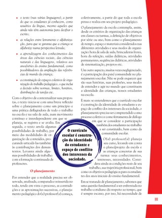 111
O currículo
escolar é constru-
ção da identidade
do estudante e
espaço de conflito
dos interesses da
sociedade.
o texto (nas várias linguagens), a partir
do que os estudantes já conhecem, como
usuários da língua, mesmo aqueles que
ainda não têm autonomia para decifrar o
escrito;
as relações entre letramento e alfabetiza-
ção, para que se garanta que a criança se
alfabetize numa perspectiva letrada;
a aprendizagem dos conhecimentos das
áreas das ciências sociais, das ciências
naturais e das linguagens, relativos aos
anos/séries do ensino fundamental, como
possibilitadores da ampliação das referên-
cias de mundo da criança;
a constituição de espaços coletivos de orga-
nização do trabalho pedagógico, o que inclui
a decisão sobre normas, limites, horários,
distribuições de tarefas etc.
Com o objetivo de contextualizar suas propos-
tas, o texto inicia-se com uma breve reﬂexão
sobre o planejamento como um princípio e
uma prática deﬂagradora de todo o trabalho
na escola e na sala de aula, num movimento
contínuo e interdependente em que se
planeja, se registra e se avalia. Em
seguida, o texto arrola algumas
possibilidades de trabalho, por
meio das modalidades de or-
ganização de conteúdos, pro-
curando articulá-las também
às contribuições dos demais
textos. Levanta ainda algu-
mas possibilidades de trabalho
com a formação continuada de
professores.
O planejamento
Por entender que a realidade precisa ser ob-
servada, analisada, comparada e reinserida no
todo, tendo em vista o processo, as contradi-
ções e as aproximações sucessivas, o planeja-
mento pedagógico do(a) professor(a) começa,
coletivamente, a partir do que toda a escola
pensa e realiza em seu projeto pedagógico.
O planejamento da escola contempla, assim,
desde os critérios de organização das crianças
em classes ou turmas, a deﬁnição de objetivos
por série ou ano, bem como o planejamento
do tempo, espaço e materiais considerados nas
diferentes atividades e seus modos de organi-
zação: hora de sala de aula, brincadeiras livres,
hora da refeição, saídas didáticas, atividades
permanentes, seqüências didáticas, atividades
de sistematização, projetos etc.
Um outro aspecto, muitas vezes negligenciado,
é a participação dos pais/ comunidade no pla-
nejamento escolar. Não se pode esquecer que
são suas histórias, suas proﬁssões, seus modos
de entender e agir no mundo que constituem
a identidade das crianças, nossos estudantes
na escola.
E mais: se entendemos que o currículo escolar
é construção da identidade do estudante e es-
paço de conﬂito dos interesses da sociedade, o
planejamento precisa ser compreendido como
processocoletivoecomoferramentadediálogo
em que se considere a participação
tambémdosestudantesnotrabalho
a ser constituído, bem como da
comunidade escolar.
O(a) professor(a) planeja
seu curso, levando em conta
o plano/projeto da escola e
as crianças concretas de sua
turma: seus conhecimentos,
interesses, necessidades. Consi-
dera ainda as condições reais de seu
trabalho, sua trajetória proﬁssional, bem
comoosobjetivospedagógicosparaosestudan-
tes dos anos iniciais do ensino fundamental.
Em se tratando de planejamento, sabemos que
uma questão fundamental a ser enfrentada no
trabalho cotidiano diz respeito ao tempo, que
é sempre escasso, por isso, há necessidade de
36082-Ensino Fundamental de 9 an111 11136082-Ensino Fundamental de 9 an111 111 14/08/07 19:0314/08/07 19:03
 