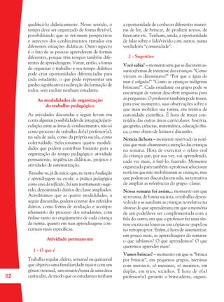 112
qualiﬁcá-lo didaticamente. Nesse sentido, o
tempo deve ser organizado de forma ﬂexível,
possibilitando que se retomem perspectivas
e aspectos dos conhecimentos tratados em
diferentes situações didáticas. Outro aspecto
é o fato de as pessoas aprenderem de formas
diferentes, porque têm tempos também dife-
rentes de aprendizagem. Variar, então, a forma
de organizar o trabalho e seu tempo didático
pode criar oportunidades diferenciadas para
cada estudante, o que pode representar um
ganho signiﬁcativo na direção da formação de
todos, sem excluir nenhum estudante.
As modalidades de organização
do trabalho pedagógico
As atividades discutidas a seguir levam em
contaalgumaspossibilidadesdeintegração/arti-
culaçãoentreasáreasdoconhecimento,nãosó
como processo de trabalho do(a) professor(a),
na sala de aula, como da própria escola, como
coletividade. Selecionamos quatro modali-
dades que podem contribuir bastante para a
organização do tempo pedagógico: atividade
permanente, seqüências didáticas, projetos e
atividades de sistematização.
Ressalte-se,jádeinícioque,notextoAvaliação
e aprendizagem na escola: a prática pedagógica
como eixo da reﬂexão, há um instrumento suge-
rido, denominado diários de classe ampliados.
Acreditamos que as quatro modalidades, a
seguir discutidas, podem constar dos referidos
diários, como forma de avaliação e acompa-
nhamento do processo dos estudantes, com
ênfase tanto no engajamento de cada criança
da turma, quanto em suas aprendizagens con-
ceituais mais especíﬁcas.
Atividade permanente
1 - O que é
Trabalho regular, diário, semanal ou quinzenal
que objetiva uma familiaridade maior com um
gênero textual, um assunto/tema de uma área
curricular, de modo que os estudantes tenham
a oportunidade de conhecer diferentes manei-
ras de ler, de brincar, de produzir textos, de
fazer arte etc. Tenham, ainda, a oportunidade
de falar sobre o lido/vivido com outros, numa
verdadeira “comunidade”.
2 - Sugestões
Você sabia? –momentoemquesediscutemas-
suntos/temas de interesse das crianças. “Como
viviam os dinossauros?” “Por que a água do
mar é salgada?” “Como as crianças indígenas
brincam?”. Cada estudante ou grupo pode se
encarregar de tentar descobrir respostas para
as perguntas. O professor também pode trazer,
para esse momento, suas observações sobre o
que mais mobiliza sua turma, em termos de
curiosidade cientíﬁca. É hora de trazer con-
teúdos das outras áreas curriculares: história,
geograﬁa, ciências, matemática, educação físi-
ca, como objeto de leitura e discussão.
Notícia da hora – momento reservado às notí-
cias que mais chamaram a atenção das crianças
na semana. Hora de exercitar o relato oral
da criança que, por sua vez, vai aprendendo,
cada vez mais, a fazê-lo, fazendo. Momento
organizado para também o professor selecionar
notícias que não mobilizaram as crianças, mas
que podem ser discutidas em sala, na tentativa
de ampliar as referências do grupo- classe.
Nossa semana foi assim... momento em que
se retoma, de forma sucinta, o trabalho desen-
volvido e se auxiliam as crianças no relato e na
síntese do que aprenderam; em que a memória
de um pode/deve ser complementada com a
fala do outro; em que o professor faz uma sín-
tese escrita na lousa ou em cópias no papel ou
no retroprojetor. Enﬁm, é hora de sistematizar,
um pouco mais, as aprendizagens da semana:
o que sabíamos? O que aprendemos? O que
queremos aprender mais?
Vamos brincar? – momento em que se “brinca
por brincar”, em pequenos grupos, meninas
com meninos, só meninas, só meninos, em
duplas, em trios, sozinhos. É hora de o(a)
professor(a) garantir a brincadeira, organi-
36082-Ensino Fundamental de 9 an112 11236082-Ensino Fundamental de 9 an112 112 14/08/07 19:0314/08/07 19:03
 
