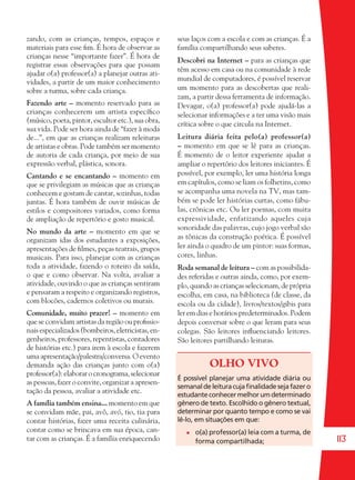113
zando, com as crianças, tempos, espaços e
materiais para esse ﬁm. É hora de observar as
crianças nesse “importante fazer”. É hora de
registrar essas observações para que possam
ajudar o(a) professor(a) a planejar outras ati-
vidades, a partir de um maior conhecimento
sobre a turma, sobre cada criança.
Fazendo arte – momento reservado para as
crianças conhecerem um artista especíﬁco
(músico, poeta, pintor, escultor etc.), sua obra,
sua vida. Pode ser hora ainda de “fazer à moda
de...”, em que as crianças realizam releituras
de artistas e obras. Pode também ser momento
de autoria de cada criança, por meio de sua
expressão verbal, plástica, sonora.
Cantando e se encantando – momento em
que se privilegiam as músicas que as crianças
conhecem e gostam de cantar, sozinhas, todas
juntas. É hora também de ouvir músicas de
estilos e compositores variados, como forma
de ampliação de repertório e gosto musical.
No mundo da arte – momento em que se
organizam idas dos estudantes a exposições,
apresentações de ﬁlmes, peças teatrais, grupos
musicais. Para isso, planejar com as crianças
toda a atividade, fazendo o roteiro da saída,
o que e como observar. Na volta, avaliar a
atividade, ouvindo o que as crianças sentiram
e pensaram a respeito e organizando registros,
com blocões, cadernos coletivos ou murais.
Comunidade, muito prazer! – momento em
que se convidam artistas da região ou proﬁssio-
nais especializados (bombeiros, eletricistas, en-
genheiros, professores, repentistas, contadores
de histórias etc.) para irem à escola e fazerem
umaapresentação/palestra/conversa.Oevento
demanda ação das crianças junto com o(a)
professor(a):elaborarocronograma,selecionar
as pessoas, fazer o convite, organizar a apresen-
tação da pessoa, avaliar a atividade etc.
A família também ensina... momento em que
se convidam mãe, pai, avô, avó, tio, tia para
contar histórias, fazer uma receita culinária,
contar como se brincava em sua época, can-
tar com as crianças. É a família enriquecendo
seus laços com a escola e com as crianças. É a
família compartilhando seus saberes.
Descobri na Internet – para as crianças que
têm acesso em casa ou na comunidade à rede
mundial de computadores, é possível reservar
um momento para as descobertas que reali-
zam, a partir dessa ferramenta de informação.
Devagar, o(a) professor(a) pode ajudá-las a
selecionar informações e a ter uma visão mais
crítica sobre o que circula na Internet.
Leitura diária feita pelo(a) professor(a)
– momento em que se lê para as crianças.
É momento de o leitor experiente ajudar a
ampliar o repertório dos leitores iniciantes. É
possível, por exemplo, ler uma história longa
em capítulos, como se liam os folhetins, como
se acompanha uma novela na TV, mas tam-
bém se pode ler histórias curtas, como fábu-
las, crônicas etc. Ou ler poemas, com muita
expressividade, enfatizando aqueles cuja
sonoridade das palavras, cujo jogo verbal são
as tônicas da construção poética. É possível
ler ainda o quadro de um pintor: suas formas,
cores, linhas.
Roda semanal de leitura – com as possibilida-
des referidas e outras ainda, como, por exem-
plo, quando as crianças selecionam, de própria
escolha, em casa, na biblioteca (de classe, da
escola ou da cidade), livros/textos/gibis para
ler em dias e horários predeterminados. Podem
depois conversar sobre o que leram para seus
colegas. São leitores inﬂuenciando leitores.
São leitores partilhando leituras.
OLHO VIVO
É possível planejar uma atividade diária ou
semanaldeleituracujaﬁnalidadesejafazero
estudanteconhecermelhorumdeterminado
gênero de texto. Escolhido o gênero textual,
determinar por quanto tempo e como se vai
lê-lo, em situações em que:
o(a) professor(a) leia com a turma, de
forma compartilhada;
36082-Ensino Fundamental de 9 an113 11336082-Ensino Fundamental de 9 an113 113 14/08/07 19:0314/08/07 19:03
 
