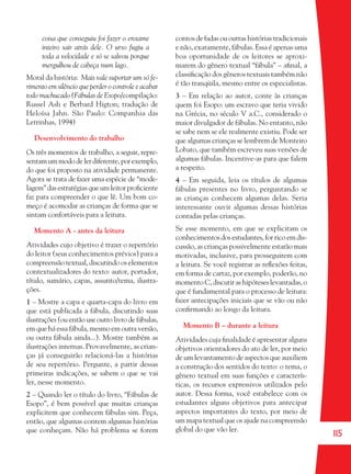115
coisa que conseguiu foi fazer o enxame
inteiro sair atrás dele. O urso fugiu a
toda a velocidade e só se salvou porque
mergulhou de cabeça num lago.
Moral da história: Mais vale suportar um só fe-
rimento em silêncio que perder o controle e acabar
todo machucado (Fábulas de Esopo/compilação:
Russel Ash e Berbard Higton; tradução de
Heloísa Jahn. São Paulo: Companhia das
Letrinhas, 1994)
Desenvolvimento do trabalho
Os três momentos de trabalho, a seguir, repre-
sentamummododelerdiferente,porexemplo,
do que foi proposto na atividade permanente.
Agora se trata de fazer uma espécie de “mode-
lagem” das estratégias que um leitor proﬁciente
faz para compreender o que lê. Um bom co-
meço é acomodar as crianças de forma que se
sintam confortáveis para a leitura.
Momento A - antes da leitura
Atividades cujo objetivo é trazer o repertório
do leitor (seus conhecimentos prévios) para a
compreensão textual, discutindo os elementos
contextualizadores do texto: autor, portador,
título, sumário, capas, assunto/tema, ilustra-
ções.
1 – Mostre a capa e quarta-capa do livro em
que está publicada a fábula, discutindo suas
ilustrações (ou então use outro livro de fábulas,
em que há essa fábula, mesmo em outra versão,
ou outra fábula ainda...). Mostre também as
ilustrações internas. Provavelmente, as crian-
ças já conseguirão relacioná-las a histórias
de seu repertório. Pergunte, a partir dessas
primeiras indicações, se sabem o que se vai
ler, nesse momento.
2 – Quando ler o título do livro, “Fábulas de
Esopo”, é bem possível que muitas crianças
explicitem que conhecem fábulas sim. Peça,
então, que algumas contem algumas histórias
que conheçam. Não há problema se forem
contos de fadas ou outras histórias tradicionais
e não, exatamente, fábulas. Essa é apenas uma
boa oportunidade de os leitores se aproxi-
marem do gênero textual “fábula” – aﬁnal, a
classiﬁcação dos gêneros textuais também não
é tão tranqüila, mesmo entre os especialistas.
3 – Em relação ao autor, conte às crianças
quem foi Esopo: um escravo que teria vivido
na Grécia, no século V a.C., considerado o
maior divulgador de fábulas. No entanto, não
se sabe nem se ele realmente existiu. Pode ser
que algumas crianças se lembrem de Monteiro
Lobato, que também escreveu suas versões de
algumas fábulas. Incentive-as para que falem
a respeito.
4 – Em seguida, leia os títulos de algumas
fábulas presentes no livro, perguntando se
as crianças conhecem algumas delas. Seria
interessante ouvir algumas dessas histórias
contadas pelas crianças.
Se esse momento, em que se explicitam os
conhecimentos dos estudantes, for rico em dis-
cussão, as crianças possivelmente estarão mais
motivadas, inclusive, para prosseguirem com
a leitura. Se você registrar as reﬂexões feitas,
em forma de cartaz, por exemplo, poderão, no
momento C, discutir as hipóteses levantadas, o
que é fundamental para o processo de leitura:
fazer antecipações iniciais que se vão ou não
conﬁrmando ao longo da leitura.
Momento B – durante a leitura
Atividades cuja ﬁnalidade é apresentar alguns
objetivos orientadores do ato de ler, por meio
de um levantamento de aspectos que auxiliem
a construção dos sentidos do texto: o tema, o
gênero textual em suas funções e caracterís-
ticas, os recursos expressivos utilizados pelo
autor. Dessa forma, você estabelece com os
estudantes alguns objetivos para antecipar
aspectos importantes do texto, por meio de
um mapa textual que os ajude na compreensão
global do que vão ler.
36082-Ensino Fundamental de 9 an115 11536082-Ensino Fundamental de 9 an115 115 22/08/07 00:5822/08/07 00:58
 