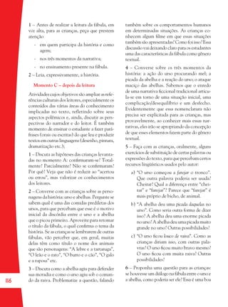 116
1 – Antes de realizar a leitura da fábula, em
voz alta, para as crianças, peça que prestem
atenção
- em quem participa da história e como
agem;
- nos três momentos da narrativa;
- no ensinamento presente na fábula.
2 – Leia, expressivamente, a história.
Momento C – depois da leitura
Atividades cujos objetivos são ampliar as refe-
rências culturais dos leitores, especialmente os
conteúdos das várias áreas do conhecimento
implicadas no texto, refletindo sobre seus
aspectos polêmicos e, ainda, discutir as pers-
pectivas do narrador e do leitor. É também
momento de ensinar o estudante a fazer pará-
frases (orais ou escritas) do que leu e produzir
textos em outras linguagens (desenho, pintura,
dramatização etc.);
1 – Discuta as hipóteses das crianças levanta-
das no momento A: conﬁrmaram-se? Total-
mente? Parcialmente? Não se conﬁrmaram?
Por quê? Veja que não é reduzir ao “acertou
ou errou”, mas valorizar os conhecimentos
dos leitores.
2 – Converse com as crianças sobre as perso-
nagens da história: urso e abelhas. Pergunte se
sabem qual é uma das comidas prediletas dos
ursos, para que percebam que esse é o motivo
inicial da discórdia entre o urso e a abelha
que o picou primeiro. Aproveite para retomar
o título da fábula, o qual conﬁrma o tema da
história. Se as crianças se lembrarem de outras
fábulas, vão perceber que, em geral, muitas
delas têm como título o nome dos animais
que são personagens: “A lebre e a tartaruga”,
“O leão e o rato”, “O burro e o cão”, “O galo
e a raposa” etc.
3 – Discuta como a abelha agiu para defender
sua moradia e como o urso agiu sob o coman-
do da raiva. Problematize a questão, falando
também sobre os comportamentos humanos
em determinadas situações. As crianças co-
nhecem algum ﬁlme em que essas situações
também são apresentadas? Como foi isso? Essa
discussão vai deixando claro para os estudantes
uma das características da fábula como gênero
textual.
4 – Converse sobre os três momentos da
história: a ação do urso procurando mel; a
picada da abelha e a reação do urso; o ataque
maciço das abelhas. Sabemos que o enredo
de uma narrativa ﬁccional tradicional articu-
la-se em torno de uma situação inicial, uma
complicação/desequilíbrio e um desfecho.
Evidentemente que essa nomenclatura não
precisa ser explicitada para as crianças, mas
provavelmente, ao conhecer mais essas nar-
rativas, eles irão se apropriando da concepção
de que esses elementos fazem parte do gênero
textual.
5 – Faça com as crianças, oralmente, alguns
exercícios de substituição de certas palavras ou
expressões do texto, para que percebam certos
recursos lingüísticos usados pelo autor:
a) “O urso começou a farejar o tronco”.
Que outra palavra poderia ser usada?
Cheirar? Qual a diferença entre “chei-
rar” e “farejar”? Parece que “farejar” é
mais próprio de bicho, de animal.
b) “A abelha deu uma picada daquelas no
urso”. Como seria outra forma de dizer
isso? A abelha deu uma enorme picada
no urso? A abelha deu uma picada muito
grande no urso? Outras possibilidades?
c) “O urso ﬁcou louco de raiva”. Como as
crianças diriam isso, com outras pala-
vras? O urso ﬁcou muito bravo mesmo?
O urso ﬁcou com muita raiva? Outras
possibilidades?
6 – Proponha uma questão para as crianças:
se houvesse um diálogo na fábula entre o urso e
a abelha, como poderia ser ele? Essa é uma boa
36082-Ensino Fundamental de 9 an116 11636082-Ensino Fundamental de 9 an116 116 14/08/07 19:0314/08/07 19:03
 