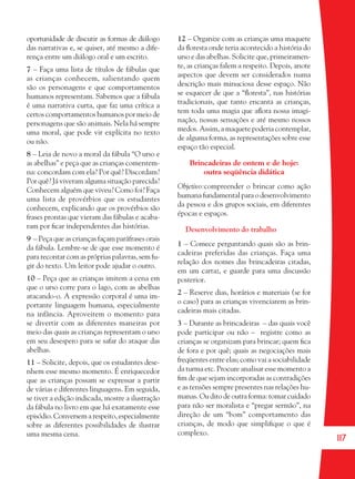117
oportunidade de discutir as formas de diálogo
das narrativas e, se quiser, até mesmo a dife-
rença entre um diálogo oral e um escrito.
7 – Faça uma lista de títulos de fábulas que
as crianças conhecem, salientando quem
são os personagens e que comportamentos
humanos representam. Sabemos que a fábula
é uma narrativa curta, que faz uma crítica a
certos comportamentos humanos por meio de
personagens que são animais. Nela há sempre
uma moral, que pode vir explícita no texto
ou não.
8 – Leia de novo a moral da fábula “O urso e
as abelhas” e peça que as crianças comentem-
na: concordam com ela? Por quê? Discordam?
Por quê? Já viveram alguma situação parecida?
Conhecem alguém que viveu? Como foi? Faça
uma lista de provérbios que os estudantes
conhecem, explicando que os provérbios são
frases prontas que vieram das fábulas e acaba-
ram por ﬁcar independentes das histórias.
9 – Peça que as crianças façam paráfrases orais
da fábula. Lembre-se de que esse momento é
para recontar com as próprias palavras, sem fu-
gir do texto. Um leitor pode ajudar o outro.
10 – Peça que as crianças imitem a cena em
que o urso corre para o lago, com as abelhas
atacando-o. A expressão corporal é uma im-
portante linguagem humana, especialmente
na infância. Aproveitem o momento para
se divertir com as diferentes maneiras por
meio das quais as crianças representam o urso
em seu desespero para se safar do ataque das
abelhas.
11 – Solicite, depois, que os estudantes dese-
nhem esse mesmo momento. É enriquecedor
que as crianças possam se expressar a partir
de várias e diferentes linguagens. Em seguida,
se tiver a edição indicada, mostre a ilustração
da fábula no livro em que há exatamente esse
episódio. Conversem a respeito, especialmente
sobre as diferentes possibilidades de ilustrar
uma mesma cena.
12 – Organize com as crianças uma maquete
da ﬂoresta onde teria acontecido a história do
urso e das abelhas. Solicite que, primeiramen-
te, as crianças falem a respeito. Depois, anote
aspectos que devem ser considerados numa
descrição mais minuciosa desse espaço. Não
se esquecer de que a “ﬂoresta”, nas histórias
tradicionais, que tanto encanta as crianças,
tem toda uma magia que aﬂora nossa imagi-
nação, nossas sensações e até mesmo nossos
medos. Assim, a maquete poderia contemplar,
de alguma forma, as representações sobre esse
espaço tão especial.
Brincadeiras de ontem e de hoje:
outra seqüência didática
Objetivo:compreender o brincar como ação
humana fundamental para o desenvolvimento
da pessoa e dos grupos sociais, em diferentes
épocas e espaços.
Desenvolvimento do trabalho
1 – Comece perguntando quais são as brin-
cadeiras preferidas das crianças. Faça uma
relação dos nomes das brincadeiras citadas,
em um cartaz, e guarde para uma discussão
posterior.
2 – Reserve dias, horários e materiais (se for
o caso) para as crianças vivenciarem as brin-
cadeiras mais citadas.
3 – Durante as brincadeiras – das quais você
pode participar ou não – registre como as
crianças se organizam para brincar; quem ﬁca
de fora e por quê; quais as negociações mais
freqüentes entre elas; como vai a sociabilidade
da turma etc. Procure analisar esse momento a
ﬁm de que sejam incorporadas as contradições
e as tensões sempre presentes nas relações hu-
manas. Ou dito de outra forma: tomar cuidado
para não ser moralista e “pregar sermão”, na
direção de um “bom” comportamento das
crianças, de modo que simpliﬁque o que é
complexo.
36082-Ensino Fundamental de 9 an117 11736082-Ensino Fundamental de 9 an117 117 14/08/07 19:0314/08/07 19:03
 