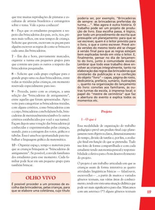 119
que traz muitas reproduções de pinturas e es-
culturas de artistas brasileiros e estrangeiros
sobre o tema. Vale a pena conhecer!
6 – Peça que os estudantes pesquisem a res-
peito das brincadeiras dos pais, avós, tios, pri-
mos mais velhos, em seus tempos de criança.
Solicite que gravem, escrevam ou peçam para
alguém escrever as regras de como se brincava
cada uma das brincadeiras.
7 – Em dia e hora, previamente marcados,
organize a turma em pequenos grupos para
que contem uns para os outros a respeito das
brincadeiras pesquisadas.
8 – Solicite que cada grupo explique para o
grande grupo uma ou duas brincadeiras, entre
todas as trazidas pelas crianças, em momento
reservado especialmente para isso.
9 – Proceda, junto com as crianças, a uma
seleção das “brincadeiras de antigamente”,
entre aquelas que foram apresentadas. Apro-
veite para categorizar as brincadeiras trazidas,
com alguns critérios, como brincadeiras com
o corpo, brincadeiras com bola/sem bola, brin-
cadeiras de meninas/meninos/ambos (e outros
critérios estabelecidos por você e sua turma).
Façam depois uma votação das brincadeiras já
conhecidas e experimentadas pelas crianças,
usando, para a contagem dos votos, gráﬁcos e
tabelas. Essa é uma boa oportunidade para tra-
balhar a linguagem gráﬁca da matemática.
10 – Organize espaço, tempo e materiais para
que as crianças brinquem as “brincadeiras de
antigamente”. Se possível, convide familiares
dos estudantes para esse momento. Cada fa-
miliar pode ﬁcar em um pequeno grupo para
também brincar.
OLHO VIVO
É possível proceder a um processo de es-
colha das brincadeiras, pelas crianças, para
que se elabore uma coletânea, cujo título
poderia ser, por exemplo, “Brincadeiras
de sempre: as brincadeiras preferidas da
turma.....”. Mas agora é outra história. O
trabalho pode ser um projeto de produ-
ção de livro. Essa escolha passa, é lógico,
por todo um procedimento de escrita que
pressupõe um planejamento: para que se
vai escrever, quem é o leitor previsto para
o livro, o que e como escrever. Prevê ain-
da versões do mesmo texto até se chegar
à versão ﬁnal para que as regras estejam
bem explicadas tendo em vista o leitor. E,
ﬁnalmente, pensar no dia de lançamen-
to do livro, junto à comunidade escolar.
Lembrar que todo esse trabalho deve en-
volver as crianças integralmente, tanto na
elaboração das regras das brincadeiras que
constarão da publicação e na confecção
do objeto “livro” – capas, página de rosto,
dedicatória, prefácio, sumário, ilustrações
–, quanto na organização do lançamento
do livro: convites aos familiares, às ou-
tras turmas da escola, à imprensa local; o
papel do “mestre de cerimônia” que faz
a abertura do evento e explica todos os
momentos etc.
Projeto
1 - O que é
Essa modalidade de organização do trabalho
pedagógico prevê um produto ﬁnal cujo plane-
jamentotemobjetivosclaros,dimensionamento
do tempo, divisão de tarefas e, por ﬁm, a avalia-
ção ﬁnal em função do que se pretendia. Tudo
isso feito de forma compartilhada e com cada
estudante tendo autonomia pessoal e responsa-
bilidade coletiva para o bom desenvolvimento
do projeto.
O projeto é um trabalho articulado em que as
crianças usam de forma interativa as quatro
atividades lingüísticas básicas — falar/ouvir,
escrever/ler— , a partir de muitos e variados
gêneros textuais, nas várias áreas do conheci-
mento,tendoemvistaumasituaçãodidáticaque
pode ser mais signiﬁcativa para elas. Marcamos
com um asterisco (*) alguns gêneros textuais
36082-Ensino Fundamental de 9 an119 11936082-Ensino Fundamental de 9 an119 119 14/08/07 19:0314/08/07 19:03
 