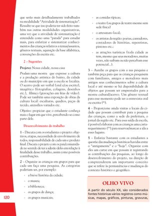 120
que serão mais detalhadamente trabalhados
na modalidade “Atividade de sistematização”.
Ressalte-se que isso poderia ter sido feito tam-
bém nas outras modalidades organizativas,
uma vez que a atividade de sistematização é
entendida como uma “parada” para estudar
mais, para enfatizar e sistematizar conheci-
mentos das crianças relativos a temas/assuntos,
gêneros textuais, aquisição da base alfabética,
convenções da escrita etc.
2 - Sugestões
Projeto: Nossa cidade, nossa casa
Produto:uma mostra que expresse a cultura
e a produção artística do bairro, da cidade
ou do município em que a escola se localiza.
O acervo pode ser verbal (oral e/ou escrito),
imagético (fotografias, colagens, desenhos
etc.), fílmico (gravações em ﬁtas de vídeo).
Pode ser também uma exposição de obras da
cultura local: esculturas, quadros, peças de
tecido, utensílios variados etc.
Objetivo: propiciar que o estudante conheça
mais o lugar em que vive, percebendo-se como
parte dele.
Desenvolvimento do trabalho
1 – Discuta com os estudantes o projeto: obje-
tivos, etapas, necessidade de envolvimento de
todos, responsabilidade de cada um e produto
ﬁnal. Discuta o projeto com os pais/comunida-
de no sentido de ter a adesão deles em relação à
ﬁnalidade desse trabalho, assim como possíveis
contribuições.
2 – Organize as crianças em grupos para que
cada um faça uma pesquisa. As categorias
poderiam ser, por exemplo:
- a breve história da cidade;
- o museu;
- a biblioteca;
- os grupos de dança;
- os grupos musicais;
- as comidas típicas;
- o teatro (ou grupos de teatro mesmo sem
sede física)
- o artesanato local;
- os artistas da região: poetas, cantadores,
contadores de histórias, repentistas,
pintores etc.;
- as atrações turísticas (toda cidade as
tem, mesmo que seus moradores, muitas
vezes, não saibam ou não percebam esse
potencial...).
3 – Auxilie os grupos com a sua pesquisa e
também peça para que as crianças pesquisem
com familiares, amigos e moradores mais
antigos seus conhecimentos sobre a cultura
local e até mesmo se há disponibilidade de
objetos que possam ser emprestados para a
mostra cultural/acervo. Um gênero textual
para esse momento pode ser a entrevista oral
ou escrita (*).
4 – Proporcione ainda visitas a locais da ci-
dade que possam contribuir para a pesquisa
das crianças, como a sede da prefeitura, o
jornal da região etc. Para essa saída da escola,
é possível elaborar com as crianças uma carta-
requerimento (*) para reservar/marcar a ida a
esses lugares.
5 – Enfatize bastante com os estudantes a
questão das mudanças históricas havidas entre
o “antigamente” e o “hoje”. Organize com
eles um cartaz em que possam ir registrando
as contribuições das pesquisas, ao longo do
desenvolvimento do projeto, na direção de
compreenderem um importante conceito
que se refere às permanências e mudanças do
contexto histórico e geográﬁco.
OLHO VIVO
A partir do século XX, são considerados
fontes históricas vários registros como mú-
sicas, mapas, gráﬁcos, pinturas, gravuras,
36082-Ensino Fundamental de 9 an120 12036082-Ensino Fundamental de 9 an120 120 14/08/07 19:0314/08/07 19:03
 