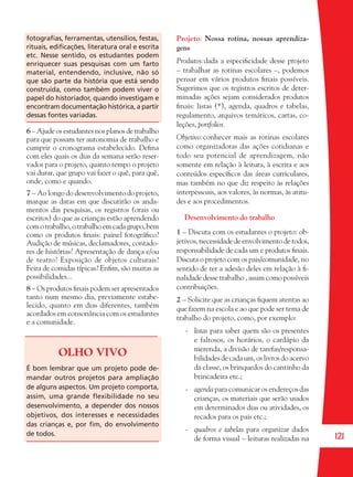121
fotograﬁas, ferramentas, utensílios, festas,
rituais, ediﬁcações, literatura oral e escrita
etc. Nesse sentido, os estudantes podem
enriquecer suas pesquisas com um farto
material, entendendo, inclusive, não só
que são parte da história que está sendo
construída, como também podem viver o
papel do historiador, quando investigam e
encontram documentação histórica, a partir
dessas fontes variadas.
6 – Ajude os estudantes nos planos de trabalho
para que possam ter autonomia de trabalho e
cumprir o cronograma estabelecido. Deﬁna
com eles quais os dias da semana serão reser-
vados para o projeto, quanto tempo o projeto
vai durar, que grupo vai fazer o quê, para quê,
onde, como e quando.
7 – Ao longo do desenvolvimento do projeto,
marque as datas em que discutirão os anda-
mentos das pesquisas, os registros (orais ou
escritos) do que as crianças estão aprendendo
comotrabalho,otrabalhoemcadagrupo,bem
como os produtos ﬁnais: painel fotográﬁco?
Audição de músicas, declamadores, contado-
res de histórias? Apresentação de dança e/ou
de teatro? Exposição de objetos culturais?
Feira de comidas típicas? Enﬁm, são muitas as
possibilidades...
8 – Os produtos ﬁnais podem ser apresentados
tanto num mesmo dia, previamente estabe-
lecido, quanto em dias diferentes, também
acordados em consonância com os estudantes
e a comunidade.
OLHO VIVO
É bom lembrar que um projeto pode de-
mandar outros projetos para ampliação
de alguns aspectos. Um projeto comporta,
assim, uma grande ﬂexibilidade no seu
desenvolvimento, a depender dos nossos
objetivos, dos interesses e necessidades
das crianças e, por ﬁm, do envolvimento
de todos.
Projeto: Nossa rotina, nossas aprendiza-
gens
Produtos:dada a especiﬁcidade desse projeto
– trabalhar as rotinas escolares –, podemos
pensar em vários produtos ﬁnais possíveis.
Sugerimos que os registros escritos de deter-
minadas ações sejam considerados produtos
ﬁnais: listas (*), agenda, quadros e tabelas,
regulamento, arquivos temáticos, cartas, co-
leções, portfolios.
Objetivo:conhecer mais as rotinas escolares
como organizadoras das ações cotidianas e
todo seu potencial de aprendizagem, não
somente em relação à leitura, à escrita e aos
conteúdos especíﬁcos das áreas curriculares,
mas também no que diz respeito às relações
interpessoais, aos valores, às normas, às atitu-
des e aos procedimentos.
Desenvolvimento do trabalho
1 – Discuta com os estudantes o projeto: ob-
jetivos, necessidadedeenvolvimentodetodos,
responsabilidade de cada um e produtos ﬁnais.
Discuta o projeto com os pais/comunidade, no
sentido de ter a adesão deles em relação à ﬁ-
nalidade desse trabalho , assim como possíveis
contribuições.
2 – Solicite que as crianças ﬁquem atentas ao
que fazem na escola e ao que pode ser tema de
trabalho do projeto, como, por exemplo:
- listas para saber quem são os presentes
e faltosos, os horários, o cardápio da
merenda, a divisão de tarefas/responsa-
bilidades de cada um, os livros do acervo
da classe, os brinquedos do cantinho da
brincadeira etc.;
- agenda para comunicar os endereços das
crianças, os materiais que serão usados
em determinados dias ou atividades, os
recados para os pais etc.;
- quadros e tabelas para organizar dados
de forma visual – leituras realizadas na
36082-Ensino Fundamental de 9 an121 12136082-Ensino Fundamental de 9 an121 121 14/08/07 19:0314/08/07 19:03
 