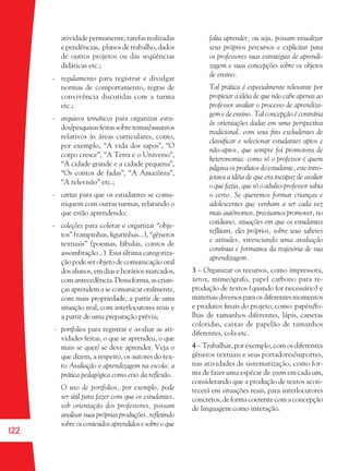 122
atividade permanente, tarefas realizadas
e pendências, planos de trabalho, dados
de outros projetos ou das seqüências
didáticas etc.;
- regulamento para registrar e divulgar
normas de comportamento, regras de
convivência discutidas com a turma
etc.;
- arquivos temáticos para organizar estu-
dos/pesquisas feitas sobre temas/assuntos
relativos às áreas curriculares, como,
por exemplo, “A vida dos sapos”, “O
corpo cresce”, “A Terra e o Universo”,
“A cidade grande e a cidade pequena”,
“Os contos de fadas”, “A Amazônia”,
“A televisão” etc.;
- cartas para que os estudantes se comu-
niquem com outras turmas, relatando o
que estão aprendendo;
- coleções para coletar e organizar “obje-
tos” (tampinhas, ﬁgurinhas...), “gêneros
textuais” (poemas, fábulas, contos de
assombração...). Essa última categoriza-
ção pode ser objeto de comunicação oral
dos alunos, em dias e horários marcados,
comantecedência.Dessaforma,ascrian-
ças aprendem a se comunicar oralmente,
com mais propriedade, a partir de uma
situação real, com interlocutores reais e
a partir de uma preparação prévia;
- portfolios para registrar e avaliar as ati-
vidades feitas, o que se aprendeu, o que
mais se quer/ se deve aprender. Veja o
que dizem, a respeito, os autores do tex-
to Avaliação e aprendizagem na escola: a
prática pedagógica como eixo da reﬂexão.
O uso de portfolios, por exemplo, pode
ser útil para fazer com que os estudantes,
sob orientação dos professores, possam
analisar suas próprias produções, reﬂetindo
sobre os conteúdos aprendidos e sobre o que
falta aprender, ou seja, possam visualizar
seus próprios percursos e explicitar para
os professores suas estratégias de aprendi-
zagem e suas concepções sobre os objetos
de ensino.
Tal prática é especialmente relevante por
propiciar a idéia de que não cabe apenas ao
professor avaliar o processo de aprendiza-
gem e de ensino. Tal concepção é contrária
às orientações dadas em uma perspectiva
tradicional, com seus ﬁns excludentes de
classiﬁcar e selecionar estudantes aptos e
não-aptos, que sempre foi promotora de
heteronomia: como só o professor é quem
julgava os produtos do estudante, este intro-
jetava a idéia de que era incapaz de avaliar
o que fazia, que só o adulto-professor sabia
o certo. Se queremos formar crianças e
adolescentes que venham a ser cada vez
mais autônomos, precisamos promover, no
cotidiano, situações em que os estudantes
reﬂitam, eles próprios, sobre seus saberes
e atitudes, vivenciando uma avaliação
contínua e formativa da trajetória de sua
aprendizagem.
3 – Organizar os recursos, como impressora,
xerox, mimeógrafo, papel carbono para re-
produção de textos (quando for necessário) e
materiais diversos para os diferentes momentos
e produtos ﬁnais do projeto, como: papéis/fo-
lhas de tamanhos diferentes, lápis, canetas
coloridas, caixas de papelão de tamanhos
diferentes, cola etc.
4 – Trabalhar, por exemplo, com os diferentes
gêneros textuais e seus portadores/suportes,
nas atividades de sistematização, como for-
ma de fazer uma espécie de zoom em cada um,
considerando que a produção de textos acon-
tecerá em situações reais, para interlocutores
concretos, de forma coerente com a concepção
de linguagem como interação.
36082-Ensino Fundamental de 9 an122 12236082-Ensino Fundamental de 9 an122 122 14/08/07 19:0314/08/07 19:03
 