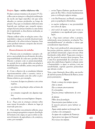 123
Projeto: Água – minha vida/nossa vida
Produto:cartazes temáticos do projeto (*). Es-
colha com as crianças e a direção/coordenação
da escola um lugar especíﬁco em que serão
aﬁxados os cartazes produzidos ao longo do
projeto. Peça que os estudantes elaborem uma
legenda que explique que, naquele espaço,
sempre haverá cartazes temáticos como forma
de ir registrando as descobertas realizadas ao
longo do projeto.
Objetivo:reﬂetir sobre as relações entre a hu-
manidade e a água, no sentido da preservação
ambiental e da sobrevivência humana, bem
como produzir sínteses a respeito das investi-
gações das crianças.
Desenvolvimento do trabalho
1 – Discuta com os estudantes o projeto: ob-
jetivo, necessidade de envolvimento de todos,
responsabilidade de cada um e produto ﬁnal.
Discuta o projeto com os pais/comunidade,
no sentido de ter a adesão deles em relação à
ﬁnalidade desse trabalho, assim como possíveis
contribuições.
2 – Com o objetivo de os estudantes falarem
espontaneamente sobre o assunto, inicie a
reﬂexão conversando com eles sobre os pro-
blemas relativos, por exemplo,
- à escassez da água no planeta e em certas
regiões;
- aos efeitos da poluição sobre as fontes de
água;
- ao consumo exagerado em algumas regi-
ões;
- ao desperdício na nossa higiene e limpeza.
2. a – Faça com as crianças cartazes sobre
esses temas levantados e aﬁxem no lugar já
reservado para isso.
3 – Para ampliar essa primeira reﬂexão, peça
que as crianças pesquisem a respeito da relação
do homem com a água, no que se refere ao de-
senvolvimento da agricultura e do comércio,
como, por exemplo:
- os rios Tigres e Eufrates, que ﬁcam às mar-
gens do Rio Nilo e foram fundamentais
para a civilização egípcia antiga;
- o rio São Francisco, no Brasil, e seu papel
para as populações ribeirinhas;
- as nações indígenas e sua proximidade
aos cursos de água;
- o(s) rio(s) da região em que vivem os
estudantes e seu signiﬁcado para a popu-
lação.
3. a – Faça mais cartazes sobre o projeto,
enfatizando, nesse momento, as relações “hu-
manidade/homem” já referidas e outras que
considerarem importantes.
4 – Faça você, professor(a), uma pesquisa so-
bre poetas, pintores, músicos e outros artistas
que tenham tematizado a água em suas obras
(incluindo a falta dela). Traga para a turma o
que for possível mostrar dessa pesquisa. Essa
é uma boa oportunidade de conversar a res-
peito dos simbolismos ligados à relação entre
a humanidade e a água: os artistas, com sua
sensibilidade, captam questões primordiais
que afetam a todos.
Veja, como ilustração dessa idéia, um trecho
de um belo poema de Manoel de Barros, nosso
poeta pantaneiro:
Águas
Desde o começo dos tempos águas e
chão se amam.
Eles se entram amorosamente
E se fecundam.
Nascem formas rudimentares de seres
e
de plantas
Filhos dessa fecundação.
Nascem peixes para habitar os rios
E nascem pássaros para habitar as
árvores.
Águas ainda ajudam na formação das
conchas e dos caranguejos.
As águas são a epifania da Natureza.
Agora penso nas águas do Pantanal
Nos nossos rios infantis
36082-Ensino Fundamental de 9 an123 12336082-Ensino Fundamental de 9 an123 123 14/08/07 19:0314/08/07 19:03
 