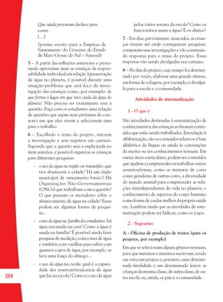 124
Que ainda procuram declives para
correr.
[...]
(poema escrito para a Empresa de
Saneamento do Governo do Estado
de Mato Grosso do Sul – Sanesul)
5 – A partir das reﬂexões anteriores e procu-
rando aproximar mais as crianças da respon-
sabilidade individual em relação à preservação
da água no planeta, é possível discutir uma
situação-problema que será foco da inves-
tigação das crianças como, por exemplo: de
que forma o lugar em que vivo cuida da água do
planeta? Não precisa ser exatamente essa a
questão. Faça com os estudantes uma relação
de questões que sejam mais próximas do con-
texto em que eles vivem e selecionem uma
para o trabalho.
6 – Escolhido o tema do projeto, iniciem
a investigação e seus registros em cartazes.
Supondo que a questão seja a explicitada no
item anterior, é possível organizar as crianças
para diferentes pesquisas:
- o uso da água na região ou município: que
rios abastecem a cidade? Há um órgão
municipal de saneamento básico? Há
Organizações Não-Governamentais
(ONGs) que trabalham com a questão?
O que pensam os moradores sobre o
abastecimento de água na cidade? Essas
podem ser algumas fontes de pesqui-
sa...
- o uso da água na família dos estudantes: há
água encanada na casa? Como a água é
usada na família? É possível ainda fazer
pesquisa de medição, com conta de água
e também com vasilhas para saber com
quantos copos de água, por exemplo, se
lava uma louça do almoço...
- o uso da água na escola: qual é a capaci-
dade dos reservatórios/caixas de água
que há na escola? Como é o uso da água
pelos vários setores da escola? Como os
funcionários usam a água? E os alunos?
7 – Em dias, previamente, marcados, as crian-
ças trazem até onde conseguiram pesquisar,
comparam suas investigações e vão construin-
do respostas para o tema do projeto. Essas
respostas vão sendo divulgadas nos cartazes.
8 – No ﬁm do projeto, cujo tempo foi determi-
nado por vocês, elaborar uma grande síntese,
em forma de colagens, por exemplo, e divulgá-
la para a escola e a comunidade.
Atividades de sistematização
1 - O que é
São atividades destinadas à sistematização de
conhecimentos das crianças ao ﬁxarem conte-
údos que estão sendo trabalhados. Em relação à
alfabetização, são os conteúdos relativos à base
alfabética da língua ou ainda às convenções
da escrita ou aos conhecimentos textuais. Em
outras áreas curriculares, podem ser conteúdos
que ajudem a compreender outrabalhar outros
assuntos/temas, como as misturas de cores
como geradoras de outras cores, a diversidade
do mundo animal para compreender as rela-
ções interdependentes da vida no planeta, o
conhecimento de aspectos do corpo humano
como forma de cuidar melhor da própria saúde
etc. Lembrar ainda que as atividades de siste-
matização podem ser lúdicas, como os jogos.
2 - Sugestões
A - Oﬁcina de produção de textos (para os
projetos, por exemplo)
Em que se selecionam alguns gêneros textuais,
para que meninas e meninos escrevam, tendo
em vista um projeto e, portanto, uma determi-
nada ﬁnalidade e um determinado leitor: as
criançasdamesmaclasse,deoutraclasse,deou-
tra escola ou, ainda, os pais e a comunidade.
36082-Ensino Fundamental de 9 an124 12436082-Ensino Fundamental de 9 an124 124 14/08/07 19:0314/08/07 19:03
 