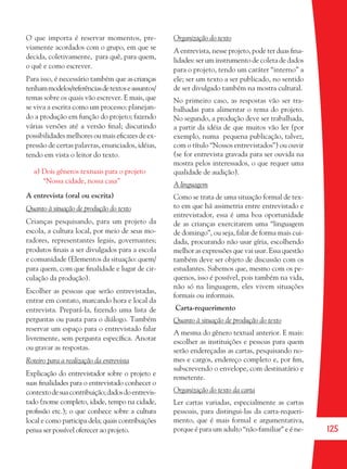 125
O que importa é reservar momentos, pre-
viamente acordados com o grupo, em que se
decida, coletivamente, para quê, para quem,
o quê e como escrever.
Para isso, é necessário também que ascrianças
tenhammodelos/referênciasdetextoseassuntos/
temas sobre os quais vão escrever. E mais, que
se viva a escrita como um processo: planejan-
do a produção em função do projeto; fazendo
várias versões até a versão ﬁnal; discutindo
possibilidades melhores ou mais eﬁcazes de ex-
pressão de certas palavras, enunciados, idéias,
tendo em vista o leitor do texto.
a) Dois gêneros textuais para o projeto
“Nossa cidade, nossa casa”
A entrevista (oral ou escrita)
Quanto à situação de produção do texto
Crianças pesquisando, para um projeto da
escola, a cultura local, por meio de seus mo-
radores, representantes legais, governantes;
produtos ﬁnais a ser divulgados para a escola
e comunidade (Elementos da situação: quem/
para quem, com que ﬁnalidade e lugar de cir-
culação da produção).
Escolher as pessoas que serão entrevistadas,
entrar em contato, marcando hora e local da
entrevista. Prepará-la, fazendo uma lista de
perguntas ou pauta para o diálogo. Também
reservar um espaço para o entrevistado falar
livremente, sem pergunta especíﬁca. Anotar
ou gravar as respostas.
Roteiro para a realização da entrevista
Explicação do entrevistador sobre o projeto e
suas ﬁnalidades para o entrevistado conhecer o
contextodesuacontribuição;dadosdoentrevis-
tado (nome completo, idade, tempo na cidade,
proﬁssão etc.); o que conhece sobre a cultura
local e como participa dela; quais contribuições
pensa ser possível oferecer ao projeto.
Organização do texto
A entrevista, nesse projeto, pode ter duas ﬁna-
lidades:serum instrumento de coleta de dados
para o projeto, tendo um caráter “interno” a
ele; ser um texto a ser publicado, no sentido
de ser divulgado também na mostra cultural.
No primeiro caso, as respostas vão ser tra-
balhadas para alimentar o tema do projeto.
No segundo, a produção deve ser trabalhada,
a partir da idéia de que muitos vão ler (por
exemplo, numa pequena publicação, talvez,
com o título “Nossos entrevistados”) ou ouvir
(se for entrevista gravada para ser ouvida na
mostra pelos interessados, o que requer uma
qualidade de audição).
A linguagem
Como se trata de uma situação formal de tex-
to em que há assimetria entre entrevistado e
entrevistador, essa é uma boa oportunidade
de as crianças exercitarem uma “linguagem
de domingo”, ou seja, falar de forma mais cui-
dada, procurando não usar gíria, escolhendo
melhor as expressões que vai usar. Essa questão
também deve ser objeto de discussão com os
estudantes. Sabemos que, mesmo com os pe-
quenos, isso é possível, pois também na vida,
não só na linguagem, eles vivem situações
formais ou informais.
Carta-requerimento
Quanto à situação de produção do texto
A mesma do gênero textual anterior. E mais:
escolher as instituições e pessoas para quem
serão endereçadas as cartas, pesquisando no-
mes e cargos, endereço completo e, por ﬁm,
subscrevendo o envelope, com destinatário e
remetente.
Organização do texto da carta
Ler cartas variadas, especialmente as cartas
pessoais, para distingui-las da carta-requeri-
mento, que é mais formal e argumentativa,
porque é para um adulto “não-familiar” e é ne-
36082-Ensino Fundamental de 9 an125 12536082-Ensino Fundamental de 9 an125 125 14/08/07 19:0314/08/07 19:03
 
