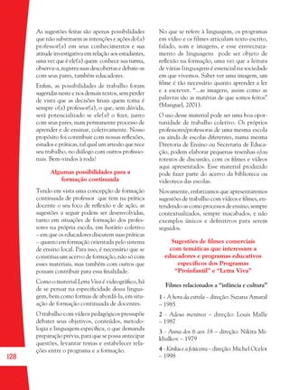 128
As sugestões feitas são apenas possibilidades
que não substituem as intenções e ações do(a)
professor(a) em seus conhecimentos e sua
atitude investigativa em relação aos estudantes,
uma vez que é ele(a) quem conhece sua turma,
observa-a, registra suas descobertas e debate-as
com seus pares, também educadores.
Enﬁm, as possibilidades de trabalho foram
sugeridas neste e nos demais textos, sem perder
de vista que as decisões ﬁnais quem toma é
sempre o(a) professor(a), o que, sem dúvida,
será potencializado se ele(a) o ﬁzer, junto
com seus pares, num permanente processo de
aprender e de ensinar, coletivamente. Nosso
propósito foi contribuir com nossas reﬂexões,
estudos e práticas, tal qual um artesão que tece
seu trabalho, no diálogo com outros proﬁssio-
nais. Bem-vindos à roda!
Algumas possibilidades para a
formação continuada
Tendo em vista uma concepção de formação
continuada de professor que tem na prática
docente o seu foco de reﬂexão e de ação, as
sugestões a seguir podem ser desenvolvidas,
tanto em situações de formação dos profes-
sores na própria escola, em horário coletivo
– em que os educadores discutem suas práticas
– quanto em formação orientada pelo sistema
de ensino local. Para isso, é necessário que se
constitua um acervo de formação, não só com
esses materiais, mas também com outros que
possam contribuir para essa ﬁnalidade.
Como o material Letra Viva é videográﬁco, há
de se pensar na especiﬁcidade dessa lingua-
gem, bem como formas de abordá-la, em situ-
ação de formação continuada de docentes.
O trabalho com vídeos pedagógicos pressupõe
debater seus objetivos, conteúdos, metodo-
logia e linguagem especíﬁca, o que demanda
preparação prévia, para que se possa antecipar
questões, levantar temas e estabelecer rela-
ções entre o programa e a formação.
No que se refere à linguagem, os programas
em vídeo e os filmes articulam texto escrito,
falado, som e imagens, e esse entrecruza-
mento de linguagens pode ser objeto de
reﬂexão na formação, uma vez que a leitura
de várias linguagens é essencial na sociedade
em que vivemos. Saber ver uma imagem, um
ﬁlme é tão necessário quanto aprender a ler
e a escrever. “...as imagens, assim como as
palavras são as matérias de que somos feitos”
(Manguel, 2001).
O uso desse material pode ser uma boa opor-
tunidade de trabalho coletivo. Os próprios
professores/professoras de uma mesma escola
ou ainda de escolas diferentes, numa mesma
Diretoria de Ensino ou Secretaria de Educa-
ção, podem elaborar pequenas resenhas e/ou
roteiros de discussão, com os ﬁlmes e vídeos
aqui apresentados. Esse material produzido
pode fazer parte do acervo da biblioteca ou
videoteca das escolas.
Novamente, enfatizamos que apresentaremos
sugestões de trabalho com vídeos e ﬁlmes, en-
tendendo-as como processos de ensino, sempre
contextualizados, sempre inacabados, e não
exemplos únicos e deﬁnitivos para serem
seguidos.
Sugestões de ﬁlmes comerciais
com temáticas que interessam a
educadores e programas educativos
especíﬁcos dos Programas
“Proinfantil” e “Letra Viva”
Filmes relacionados a “infância e cultura”
1 - A hora da estrela – direção: Suzana Amaral
– 1985
2 - Adeus meninos – direção: Louis Malle
– 1987
3 - Anna dos 6 aos 18 – direção: Nikita Mi-
khalkov – 1979
4 - Kiriku e a feiticeira – direção: Michel Ocelot
– 1998
36082-Ensino Fundamental de 9 an128 12836082-Ensino Fundamental de 9 an128 128 14/08/07 19:0314/08/07 19:03
 