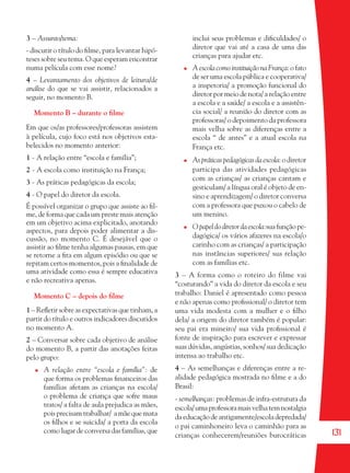131
3 – Assunto/tema:
- discutir o título do ﬁlme, para levantar hipó-
teses sobre seu tema. O que esperam encontrar
numa película com esse nome?
4 – Levantamento dos objetivos de leitura/de
análise do que se vai assistir, relacionados a
seguir, no momento B.
Momento B – durante o ﬁlme
Em que os/as professores/professoras assistem
à película, cujo foco está nos objetivos esta-
belecidos no momento anterior:
1 - A relação entre “escola e família”;
2 - A escola como instituição na França;
3 - As práticas pedagógicas da escola;
4 - O papel do diretor da escola.
É possível organizar o grupo que assiste ao ﬁl-
me, de forma que cada um preste mais atenção
em um objetivo acima explicitado, anotando
aspectos, para depois poder alimentar a dis-
cussão, no momento C. É desejável que o
assistir ao ﬁlme tenha algumas pausas, em que
se retorne a ﬁta em algum episódio ou que se
repitam certos momentos, pois a ﬁnalidade de
uma atividade como essa é sempre educativa
e não recreativa apenas.
Momento C – depois do ﬁlme
1 – Reﬂetir sobre as expectativas que tinham, a
partir do título e outros indicadores discutidos
no momento A.
2 – Conversar sobre cada objetivo de análise
do momento B, a partir das anotações feitas
pelo grupo:
A relação entre “escola e família”: de
que forma os problemas ﬁnanceiros das
famílias afetam as crianças na escola/
o problema de criança que sofre maus
tratos/ a falta de aula prejudica as mães,
pois precisam trabalhar/ a mãe que mata
os ﬁlhos e se suicida/ a porta da escola
como lugar de conversa das famílias, que
inclui seus problemas e diﬁculdades/ o
diretor que vai até a casa de uma das
crianças para ajudar etc.
A escola como instituição na França: o fato
de ser uma escola pública e cooperativa/
a inspetoria/ a promoção funcional do
diretor por meio de nota/ a relação entre
a escola e a saúde/ a escola e a assistên-
cia social/ a reunião do diretor com as
professoras/ o depoimento da professora
mais velha sobre as diferenças entre a
escola “ de antes” e a atual escola na
França etc.
As práticas pedagógicas da escola: o diretor
participa das atividades pedagógicas
com as crianças/ as crianças cantam e
gesticulam/ a língua oral é objeto de en-
sino e aprendizagem/ o diretor conversa
com a professora que puxou o cabelo de
um menino.
O papel do diretor da escola:sua função pe-
dagógica/ os vários afazeres na escola/o
carinho com as crianças/ a participação
nas instâncias superiores/ sua relação
com as famílias etc.
3 – A forma como o roteiro do filme vai
“costurando” a vida do diretor da escola e seu
trabalho: Daniel é apresentado como pessoa
e não apenas como proﬁssional/ o diretor tem
uma vida modesta com a mulher e o ﬁlho
dela/ a origem do diretor também é popular:
seu pai era mineiro/ sua vida proﬁssional é
fonte de inspiração para escrever e expressar
suas dúvidas, angústias, sonhos/ sua dedicação
intensa ao trabalho etc.
4 – As semelhanças e diferenças entre a re-
alidade pedagógica mostrada no ﬁlme e a do
Brasil:
- semelhanças: problemas de infra-estrutura da
escola/umaprofessoramaisvelhatemnostalgia
da educação de antigamente/escola depredada/
o pai caminhoneiro leva o caminhão para as
crianças conhecerem/reuniões burocráticas
36082-Ensino Fundamental de 9 an131 13136082-Ensino Fundamental de 9 an131 131 22/08/07 00:5822/08/07 00:58
 