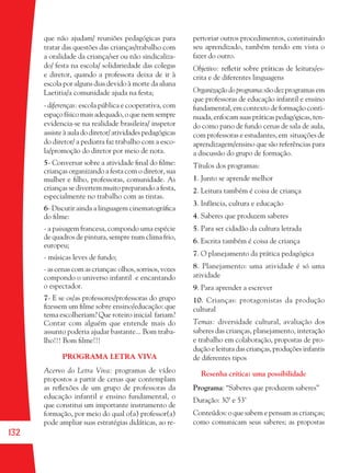 132
que não ajudam/ reuniões pedagógicas para
tratar das questões das crianças/trabalho com
a oralidade da criança/ser ou não sindicaliza-
do/ festa na escola/ solidariedade das colegas
e diretor, quando a professora deixa de ir à
escola por alguns dias devido à morte da aluna
Laetitia/a comunidade ajuda na festa;
- diferenças: escola pública e cooperativa, com
espaçofísicomaisadequado,oquenemsempre
evidencia-se na realidade brasileira/ inspetor
assiste à aula do diretor/ atividades pedagógicas
do diretor/ a pediatra faz trabalho com a esco-
la/promoção do diretor por meio de nota.
5- Conversar sobre a atividade ﬁnal do ﬁlme:
crianças organizando a festa com o diretor, sua
mulher e ﬁlho, professoras, comunidade. As
crianças se divertem muito preparando a festa,
especialmente no trabalho com as tintas.
6- Discutir ainda a linguagem cinematográﬁca
do ﬁlme:
- a paisagem francesa, compondo uma espécie
de quadros de pintura, sempre num clima frio,
europeu;
- músicas leves de fundo;
- as cenas com as crianças: olhos, sorrisos, vozes
compondo o universo infantil e encantando
o espectador.
7- E se os/as professores/professoras do grupo
ﬁzessem um ﬁlme sobre ensino/educação: que
tema escolheriam? Que roteiro inicial fariam?
Contar com alguém que entende mais do
assunto poderia ajudar bastante... Bom traba-
lho!!! Bom ﬁlme!!!
PROGRAMA LETRA VIVA
Acervo do Letra Viva: programas de vídeo
propostos a partir de cenas que contemplam
as reﬂexões de um grupo de professoras da
educação infantil e ensino fundamental, o
que constitui um importante instrumento de
formação, por meio do qual o(a) professor(a)
pode ampliar suas estratégias didáticas, ao re-
pertoriar outros procedimentos, constituindo
seu aprendizado, também tendo em vista o
fazer do outro.
Objetivo: reﬂetir sobre práticas de leitura/es-
crita e de diferentes linguagens
Organização do programa:são dez programas em
que professoras de educação infantil e ensino
fundamental, em contexto de formação conti-
nuada, enfocam suas práticas pedagógicas, ten-
do como pano de fundo cenas de sala de aula,
com professoras e estudantes, em situações de
aprendizagem/ensino que são referências para
a discussão do grupo de formação.
Títulos dos programas:
1. Junto se aprende melhor
2. Leitura também é coisa de criança
3. Infância, cultura e educação
4. Saberes que produzem saberes
5. Para ser cidadão da cultura letrada
6. Escrita também é coisa de criança
7. O planejamento da prática pedagógica
8. Planejamento: uma atividade é só uma
atividade
9. Para aprender a escrever
10. Crianças: protagonistas da produção
cultural
Temas: diversidade cultural, avaliação dos
saberes das crianças, planejamento, interação
e trabalho em colaboração, propostas de pro-
dução e leitura das crianças, produções infantis
de diferentes tipos
Resenha crítica: uma possibilidade
Programa: “Saberes que produzem saberes”
Duração: 30’ e 53’
Conteúdos: o que sabem e pensam as crianças;
como comunicam seus saberes; as propostas
36082-Ensino Fundamental de 9 an132 13236082-Ensino Fundamental de 9 an132 132 14/08/07 19:0314/08/07 19:03
 