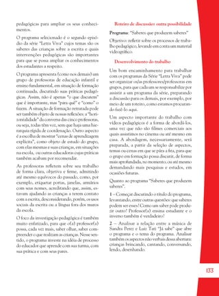 133
pedagógicas para ampliar os seus conheci-
mentos.
O programa selecionado é o segundo episó-
dio da série “Letra Viva” cujos temas são os
saberes das crianças sobre a escrita e quais
intervenções pedagógicas são importantes
para que se possa ampliar os conhecimentos
dos estudantes a respeito.
O programa apresenta (como nos demais) um
grupo de professoras de educação infantil e
ensino fundamental, em situação de formação
continuada, discutindo suas práticas pedagó-
gicas. Assim, não é apenas “o que discutem”
que é importante, mas “para quê” e “como” o
fazem. A situação de formação retratada pode
ser também objeto de nossas reﬂexões: a “hori-
zontalidade” da conversa das cinco professoras,
ou seja, todas têm voz, sem que haja uma hie-
rarquia rígida de coordenação. Outro aspecto
é a escolha de mostrar “cenas de aprendizagem
explícita”, como objeto de estudo do grupo,
com elas mesmas e suas crianças, em situações
na escola, ou outras educadoras cujas práticas
também acabam por recomendar.
As professoras reﬂetem sobre seu trabalho
de forma clara, objetiva e ﬁrme, admitindo
até mesmo equívocos do passado, como, por
exemplo, etiquetar portas, janelas, armários
com seus nomes, acreditando que, assim, es-
tavam ajudando as crianças a terem contato
com a escrita, desconsiderando, porém, os usos
sociais da escrita ou a língua fora dos muros
da escola.
O foco da investigação pedagógica é também
muito enfatizado, para que o(a) professor(a)
possa, cada vez mais, saber olhar, saber com-
preender o que realizam as crianças. Nesse sen-
tido, o programa investe na idéia de processo
do educador que aprende com sua turma, com
sua prática e com seus pares.
Roteiro de discussão: outra possibilidade
Programa: “Saberes que produzem saberes”
Objetivo: reﬂetir sobre os processos de traba-
lhopedagógico,levandoemcontaummaterial
videográﬁco.
Desenvolvimento do trabalho
Um bom encaminhamento para trabalhar
com os programas da Série “Letra Viva” pode
ser organizar os/as professores/professoras em
grupos, para que cada um se responsabilize por
assistir a um programa da série, preparando
a discussão para os demais, por exemplo, por
meio de um roteiro, como estamos procuran-
do fazê-lo aqui.
Um aspecto importante do trabalho com
vídeos pedagógicos é a forma de abordá-los,
uma vez que não são filmes comerciais aos
quais assistimos no cinema ou até mesmo em
casa. A abordagem, necessariamente, será
preparada, a partir da seleção de aspectos,
temas ou cenas em que se pára a ﬁta, para que
o grupo em formação possa discutir, de forma
mais aprofundada, no momento, ou até mesmo
demandando mais pesquisas e estudos, em
ocasiões futuras.
Quanto ao programa “Saberes que produzem
saberes”.
1 – Começar discutindo o título do programa,
levantando, entre outras questões: que saberes
podem ser esses? Como um saber pode produ-
zir outro? Professor(a) ensina estudante e o
inverso também é verdadeiro?
2 – Analisar a relação entre a música de
Sandra Perez e Luiz Tati “Já sabe” que abre
o programa e o tema do programa. Analisar
também os aspectos não verbais dessa abertura:
crianças brincando, cantando, conversando,
lendo, desenhando.
36082-Ensino Fundamental de 9 an133 13336082-Ensino Fundamental de 9 an133 133 14/08/07 19:0314/08/07 19:03
 