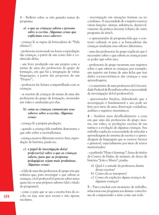 134
3 – Reﬂetir sobre os três grandes temas do
programa:
a) o que as crianças sabem e pensam
sobre a escrita. Algumas cenas que
explicitam esses saberes:
- criança lê as regras da brincadeira do “Pula
elástico”;
- professora escrevendo na lousa a reprodução
das crianças, a partir de um conto lido e co-
nhecido delas;
- um livro produzido em um projeto com a
turma de uma das professoras do grupo de
formação, em que há a integração de várias
linguagens, a partir das propostas de um
“Projeto”;
- professora faz leitura compartilhada com as
crianças;
- as escritas de crianças da turma de uma das
professoras do grupo de formação, mostradas
em vídeo e analisadas por elas.
b) como as crianças comunicam seus
saberes sobre a escrita. Algumas
cenas:
- criança lê a própria produção;
- quando a criança fala também demonstra o
que sabe sobre a escrita/leitura;
- criança escreve diferentes textos: lista, repro-
dução de história, piada etc.
c) o papel de investigação do(a)
professor(a) sobre o que as crianças
sabem, para que as propostas
pedagógicas sejam mais produtivas.
Algumas cenas:
- a fala de uma das professoras do grupo em que
enfatiza que, para investigar o que sabem as
crianças, o(a) professor(a) precisa saber antes
quais são os seus próprios saberes (daí o título
do programa);
- como e para que se usa a escrita fora da es-
cola, ou seja, seus usos sociais e não apenas
escolares;
- investigação em situações formais ou no
cotidiano. A necessidade de o registro exercer
várias funções: síntese, inferência, desenvol-
vimento da prática docente (objeto de outro
programa da série);
- o apresentador do programa fala que o con-
texto cultural, os pais e as brincadeiras das
crianças sinalizam seus saberes diferentes;
- uma das professoras do grupo explicita que é
necessário saber o que sabem as crianças para
se poder agir sobre isso;
- professoras do grupo mostram seus registros
sobre o que sabem as crianças, por exemplo,
um registro em forma de uma ﬁcha que traz
dados socioeconômicos das crianças e suas
aprendizagens;
- o comentário de uma professora da Universi-
dade Federal de Rondônia sobre a necessidade
de investigação do(a) professor(a);
- apresentador finaliza, defendendo que a
investigação é fundamental e isso pode ser
feito por meio de uma observação cuidadosa,
análises e registros sistemáticos.
4 – Analisar mais detalhadamente a cena
em que uma das professoras do grupo mos-
tra, em vídeo, as produções escritas de sua
turma e a evolução de algumas crianças. Seu
trabalho explicita a necessidade de articular a
aprendizagem do sistema de escrita e a apren-
dizagem da linguagem que se escreve (textos
e gêneros), especialmente por meio de textos
memorizados:
- a parlenda “Hoje é domingo”; listas de títulos
de Contos de Fadas, de animais, de doces da
história “João e Maria”; piadas.
a) Qual é a atitude da professora diante
dessas escritas?
b) Como ela as interpreta?
c) Como ela explicita alguns avanços de
algumas crianças?
5 – Para concluir esse momento de trabalho,
relacionar esse programa aos demais como for-
ma de compreender a série como um todo.
36082-Ensino Fundamental de 9 an134 13436082-Ensino Fundamental de 9 an134 134 14/08/07 19:0314/08/07 19:03
 