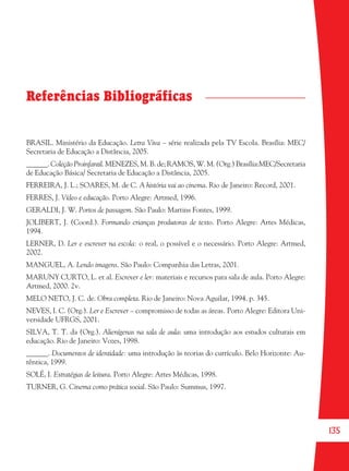 135
Referências Bibliográficas
BRASIL. Ministério da Educação. Letra Viva – série realizada pela TV Escola. Brasília: MEC/
Secretaria de Educação a Distância, 2005.
______. Coleção Proinfantil. MENEZES, M. B. de; RAMOS, W. M. (Org.) Brasília:MEC/Secretaria
de Educação Básica/ Secretaria de Educação a Distância, 2005.
FERREIRA, J. L.; SOARES, M. de C. A história vai ao cinema. Rio de Janeiro: Record, 2001.
FERRES, J. Vídeo e educação. Porto Alegre: Artmed, 1996.
GERALDI, J. W. Portos de passagem. São Paulo: Martins Fontes, 1999.
JOLIBERT, J. (Coord.). Formando crianças produtoras de texto. Porto Alegre: Artes Médicas,
1994.
LERNER, D. Ler e escrever na escola: o real, o possível e o necessário. Porto Alegre: Artmed,
2002.
MANGUEL, A. Lendo imagens. São Paulo: Companhia das Letras, 2001.
MARUNY CURTO, L. et al. Escrever e ler: materiais e recursos para sala de aula. Porto Alegre:
Artmed, 2000. 2v.
MELO NETO, J. C. de. Obra completa. Rio de Janeiro: Nova Aguilar, 1994. p. 345.
NEVES, I. C. (Org.). Ler e Escrever – compromisso de todas as áreas. Porto Alegre: Editora Uni-
versidade UFRGS, 2001.
SILVA, T. T. da (Org.). Alienígenas na sala de aula: uma introdução aos estudos culturais em
educação. Rio de Janeiro: Vozes, 1998.
______. Documentos de identidade: uma introdução às teorias do currículo. Belo Horizonte: Au-
têntica, 1999.
SOLÉ, I. Estratégias de leitura. Porto Alegre: Artes Médicas, 1998.
TURNER, G. Cinema como prática social. São Paulo: Summus, 1997.
36082-Ensino Fundamental de 9 an135 13536082-Ensino Fundamental de 9 an135 135 14/08/07 19:0314/08/07 19:03
 