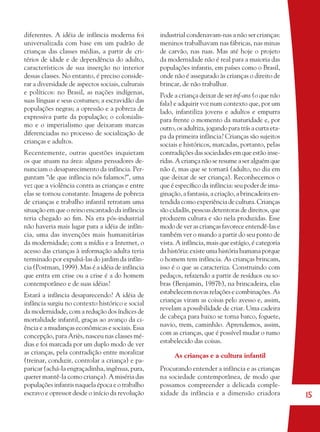 15
diferentes. A idéia de infância moderna foi
universalizada com base em um padrão de
crianças das classes médias, a partir de cri-
térios de idade e de dependência do adulto,
característicos de sua inserção no interior
dessas classes. No entanto, é preciso conside-
rar a diversidade de aspectos sociais, culturais
e políticos: no Brasil, as nações indígenas,
suas línguas e seus costumes; a escravidão das
populações negras; a opressão e a pobreza de
expressiva parte da população; o colonialis-
mo e o imperialismo que deixaram marcas
diferenciadas no processo de socialização de
crianças e adultos.
Recentemente, outras questões inquietam
os que atuam na área: alguns pensadores de-
nunciam o desaparecimento da infância. Per-
guntam “de que infância nós falamos?”, uma
vez que a violência contra as crianças e entre
elas se tornou constante. Imagens de pobreza
de crianças e trabalho infantil retratam uma
situação em que o reino encantado da infância
teria chegado ao ﬁm. Na era pós-industrial
não haveria mais lugar para a idéia de infân-
cia, uma das invenções mais humanitárias
da modernidade; com a mídia e a Internet, o
acesso das crianças à informação adulta teria
terminado por expulsá-las do jardim da infân-
cia (Postman, 1999). Mas é a idéia de infância
que entra em crise ou a crise é a do homem
contemporâneo e de suas idéias?
Estará a infância desaparecendo? A idéia de
infância surgiu no contexto histórico e social
da modernidade, com a redução dos índices de
mortalidade infantil, graças ao avanço da ci-
ência e a mudanças econômicas e sociais. Essa
concepção, para Ariès, nasceu nas classes mé-
dias e foi marcada por um duplo modo de ver
as crianças, pela contradição entre moralizar
(treinar, conduzir, controlar a criança) e pa-
paricar (achá-la engraçadinha, ingênua, pura,
querer mantê-la como criança). A miséria das
populações infantis naquela época e o trabalho
escravo e opressor desde o início da revolução
industrial condenavam-nas a não ser crianças:
meninos trabalhavam nas fábricas, nas minas
de carvão, nas ruas. Mas até hoje o projeto
da modernidade não é real para a maioria das
populações infantis, em países como o Brasil,
onde não é assegurado às crianças o direito de
brincar, de não trabalhar.
Pode a criança deixar de ser inf-ans (o que não
fala) e adquirir voz num contexto que, por um
lado, infantiliza jovens e adultos e empurra
para frente o momento da maturidade e, por
outro, os adultiza, jogando para trás a curta eta-
pa da primeira infância? Crianças são sujeitos
sociais e históricos, marcadas, portanto, pelas
contradições das sociedades em que estão inse-
ridas. A criança não se resume a ser alguém que
não é, mas que se tornará (adulto, no dia em
que deixar de ser criança). Reconhecemos o
que é especíﬁco da infância: seu poder de ima-
ginação, a fantasia, a criação, a brincadeira en-
tendida como experiência de cultura. Crianças
são cidadãs, pessoas detentoras de direitos, que
produzem cultura e são nela produzidas. Esse
modo de ver as crianças favorece entendê-las e
também ver o mundo a partir do seu ponto de
vista. A infância, mais que estágio, é categoria
da história: existe uma história humana porque
o homem tem infância. As crianças brincam,
isso é o que as caracteriza. Construindo com
pedaços, refazendo a partir de resíduos ou so-
bras (Benjamin, 1987b), na brincadeira, elas
estabelecem novas relações e combinações. As
crianças viram as coisas pelo avesso e, assim,
revelam a possibilidade de criar. Uma cadeira
de cabeça para baixo se torna barco, foguete,
navio, trem, caminhão. Aprendemos, assim,
com as crianças, que é possível mudar o rumo
estabelecido das coisas.
As crianças e a cultura infantil
Procurando entender a infância e as crianças
na sociedade contemporânea, de modo que
possamos compreender a delicada comple-
xidade da infância e a dimensão criadora
36082-Ensino Fundamental de 9 an15 1536082-Ensino Fundamental de 9 an15 15 14/08/07 19:0314/08/07 19:03
 
