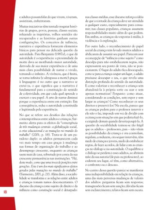18
e adultos possam falar do que vivem, viveram,
assistiram, enfrentaram.
Muitas iniciativas têm tentado resgatar histó-
rias de grupos, povos, pessoas, classes sociais;
refazendo as trajetórias, velhos sentidos são
recuperados e as histórias ganham outras
configurações. Os conceitos de infância,
narrativa e experiência fornecem elementos
básicos para pensar na delicada questão da
autoridade. Para Benjamin (1987a), o que dá
autoridade é a experiência: a proximidade da
morte dava ao moribundo maior autoridade,
derivada de sua maior experiência e de uma
mais clara possibilidade de narrar o vivido,
tornando-o inﬁnito. A vivência, que é ﬁnita,
se torna inﬁnita (e ultrapassa a morte) graças
à linguagem: é no outro que a narrativa se
enraí-za, o que signiﬁca que a narrativa é
fundamental para a constituição do sentido
de coletividade, em que cada qual aprende a
exercer o seu papel. A arte de narrar diminui
porque a experiência entra em extinção. Em
conseqüência, reduz a autoridade constituída
e legitimada pela experiência.
No que se refere aos desaﬁos das relações
contemporâneas entre adultos e crianças, Sar-
mento alerta para os efeitos da “convergência
de três mudanças centrais: a globalização social,
a crise educacional e as mutações no mundo do
trabalho” (2001, p. 16). Trata-se de um pa-
radoxo duplo: os adultos permanecem cada
vez mais tempo em casa graças à mudança
nas formas de organização do trabalho e ao
desemprego crescente, enquanto as crianças
saem mais de casa, sobretudo por conta da sua
crescente permanência nas instituições. “Há,
deste modo, como que uma troca de posições entre
gerações. Este é um dos mais signiﬁcativos efeitos
gerados pelas mutações no mundo do trabalho”
(Sarmento, 2001, p. 21). Além disso, a sociabi-
lidade se transforma e as relações entre adultos
e crianças tomam rumos desconcertantes. O
discurso da criança como sujeito de direito e da
infância como construção social é deturpado:
nas classes médias, esse discurso reforça a idéia
de que a vontade da criança deve ser atendida
a qualquer custo, especialmente para consu-
mir; nas classes populares, crianças assumem
responsabilidades muito além do que podem.
Em ambas, as crianças são expostas à mídia, à
violência e à exploração.
Por outro lado, o reconhecimento do papel
social da criança tem levado muitos adultos a
abdicarem de assumir seu papel. Parecem usar
a concepção de “infância como sujeito” como
desculpa para não estabelecerem regras, não
expressarem seu ponto de vista, não se posi-
cionarem. O lugar do adulto ﬁca desocupado,
como se para a criança ocupar um lugar, o adulto
precisasse desocupar o seu, o que revela uma
distorção profunda do sentido da autoridade.
E como valorizar e reconhecer a criança sem
abandoná-la à própria sorte ou azar e sem
apenas normatizar? Pergunto: como atuar,
considerando as condições, sem expor e sem
largar as crianças? Como reconhecer os seus
direitos e preservá-los? Na escola, parece que
as crianças pedem para o professor intervir e
ele não o faz, impondo em vez de dividir com
a criança em situações em que poderia fazê-lo,
e exigindo demais quando deveria poupá-la. A
questão da sociabilidade tornou-se tão frágil
que os adultos – professores, pais – não vêem
as possibilidades da criança e ora controlam,
regulam, conduzem, ora sequer intervêm, têm
medodecriançasejovens,medodeestabelecer
regras, de fazer acordos, de lidar com as crian-
ças no diálogo e na autoridade. O equilíbrio e
o diálogo se perdem e esses adultos, ao abrirem
mão da sua autoria (de pais ou professores), ao
cederem seu lugar, só têm, como alternativa,
o confronto ou o descaso.
No centro dessa questão parece se manifestar
uma indisponibilidade em relação às crianças,
uma das mais perversas mudanças de valores
dos adultos: perguntas ﬁcam sem respostas;
transgressões ﬁcam sem sanção; dúvidas ﬁcam
sem esclarecimento; relatos ﬁcam sem escuta.
36082-Ensino Fundamental de 9 an18 1836082-Ensino Fundamental de 9 an18 18 14/08/07 19:0314/08/07 19:03
 