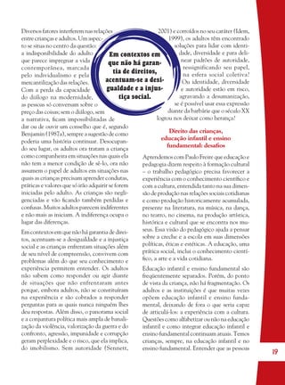 19
Diversos fatores interferem nas relações
entre crianças e adultos. Um aspec-
to se situa no centro da questão:
a indisponibilidade do adulto
que parece impregnar a vida
contemporânea, marcada
pelo individualismo e pela
mercantilização das relações.
Com a perda da capacidade
do diálogo na modernidade,
as pessoas só conversam sobre o
preço das coisas; sem o diálogo, sem
a narrativa, ﬁcam impossibilitadas de
dar ou de ouvir um conselho que é, segundo
Benjamin (1987a), sempre a sugestão de como
poderia uma história continuar. Desocupan-
do seu lugar, os adultos ora tratam a criança
como companheira em situações nas quais ela
não tem a menor condição de sê-lo, ora não
assumem o papel de adultos em situações nas
quais as crianças precisam aprender condutas,
práticas e valores que só irão adquirir se forem
iniciadas pelo adulto. As crianças são negli-
genciadas e vão ﬁcando também perdidas e
confusas. Muitos adultos parecem indiferentes
e não mais as iniciam. A indiferença ocupa o
lugar das diferenças.
Em contextos em que não há garantia de direi-
tos, acentuam-se a desigualdade e a injustiça
social e as crianças enfrentam situações além
de seu nível de compreensão, convivem com
problemas além do que seu conhecimento e
experiência permitem entender. Os adultos
não sabem como responder ou agir diante
de situações que não enfrentaram antes
porque, embora adultos, não se constituíram
na experiência e são cobrados a responder
perguntas para as quais nunca ninguém lhes
deu respostas. Além disso, o panorama social
e a conjuntura política mais ampla de banali-
zação da violência, valorização da guerra e do
confronto, agressão, impunidade e corrupção
geram perplexidade e o risco, que ela implica,
do imobilismo. Sem autoridade (Sennett,
2001) e corroídos no seu caráter (Idem,
1999), os adultos têm encontrado
soluções para lidar com identi-
dade, diversidade e para deli-
near padrões de autoridade,
ressignificando seu papel,
na esfera social coletiva?
Ou identidade, diversidade
e autoridade estão em risco,
agravando a desumanização,
se é possível usar essa expressão
diante da barbárie que o século XX
logrou nos deixar como herança?
Direito das crianças,
educação infantil e ensino
fundamental: desaﬁos
Aprendemos com Paulo Freire que educação e
pedagogia dizem respeito à formação cultural
– o trabalho pedagógico precisa favorecer a
experiência com o conhecimento cientíﬁco e
com a cultura, entendida tanto na sua dimen-
são de produção nas relações sociais cotidianas
e como produção historicamente acumulada,
presente na literatura, na música, na dança,
no teatro, no cinema, na produção artística,
histórica e cultural que se encontra nos mu-
seus. Essa visão do pedagógico ajuda a pensar
sobre a creche e a escola em suas dimensões
políticas, éticas e estéticas. A educação, uma
prática social, inclui o conhecimento cientí-
ﬁco, a arte e a vida cotidiana.
Educação infantil e ensino fundamental são
freqüentemente separados. Porém, do ponto
de vista da criança, não há fragmentação. Os
adultos e as instituições é que muitas vezes
opõem educação infantil e ensino funda-
mental, deixando de fora o que seria capaz
de articulá-los: a experiência com a cultura.
Questões como alfabetizar ou não na educação
infantil e como integrar educação infantil e
ensino fundamental continuam atuais. Temos
crianças, sempre, na educação infantil e no
ensino fundamental. Entender que as pessoas
Em contextos em
que não há garan-
tia de direitos,
acentuam-se a desi-
gualdade e a injus-
tiça social.
36082-Ensino Fundamental de 9 an19 1936082-Ensino Fundamental de 9 an19 19 14/08/07 19:0314/08/07 19:03
 