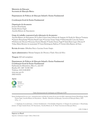 Ministério da Educação
Secretaria de Educação Básica
Departamento de Políticas de Educação Infantil e Ensino Fundamental
Coordenação-Geral do Ensino Fundamental
Organização do documento
Jeanete Beauchamp
Sandra Denise Pagel
Aricélia Ribeiro do Nascimento
Grupo de trabalho responsável pela elaboração do documento:
Aricélia Ribeiro do Nascimento • Cecília Correia Lima Sobreira de Sampaio • Cleyde de Alencar Tormena
• Jeanete Beauchamp • Karina Risek Lopes • Luciana Soares Sargio • Maria Eneida Costa dos Santos
• Roberta de Oliveira • Roseana Pereira Mendes • Sandra Denise Pagel • Stela Maris Lagos Oliveira •
Telma Maria Moreira (in memoriam) • Vania Elichirigoity Barbosa • Vitória Líbia Barreto de Faria
Revisão de texto: Alfredina Nery e Luciana Soares Sargio
Apoio administrativo: Miriam Sampaio de Oliveira e Paulo Alves da Silva
Tiragem: 420 mil exemplares
Departamento de Políticas de Educação Infantil e Ensino Fundamental
Coordenação-Geral do Ensino Fundamental
Esplanada dos Ministérios, Bloco L, sala 618
Brasília-DF. CEP: 70.047-900
Telefone: (61) 2104-8650
www.mec.gov.br
0800 616161
Apoio
Dados Internacionais de Catalogação na Publicação (CIP)
Ensino fundamental de nove anos : orientações para a inclusão da criança de seis anos de idade / organização Jeanete Beauchamp, Sandra
Denise Pagel, Aricélia Ribeiro do Nascimento. –Brasília : Ministério da Educação, Secretaria de Educação Básica, 2007.
135 p. : il.
1. Ampliação da escolarização. 2. Ensino fundamental. 3. Escolaridade obrigatória. 4. Duração da escolarização. I. Beauchamp,
Jeanete. II. Pagel, Sandra Denise. III. Nascimento, Aricélia Ribeiro do. IV. Brasil. Secretaria de Educação Básica.
CDU 37.046.12
Impresso no Brasil
36082-Ensino Fundamental de 9 an2 236082-Ensino Fundamental de 9 an2 2 23/08/07 23:0423/08/07 23:04
Impressão e Acabamento: Leograf - Gráfica e Editora Ltda.
 