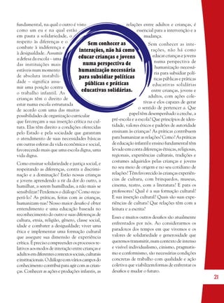 21
Sem conhecer as
interações, não há como
educar crianças e jovens
numa perspectiva de
humanização necessária
para subsidiar políticas
públicas e práticas
educativas solidárias.
fundamental, na qual o outro é visto
como um eu e na qual estão
em pauta a solidariedade, o
respeito às diferenças e o
combate à indiferença e
à desigualdade. Assumir
a defesa da escola – uma
das instituições mais
estáveis num momento
de absoluta instabili-
dade – significa assu-
mir uma posição contra
o trabalho infantil. As
crianças têm o direito de
estar numa escola estruturada
de acordo com uma das muitas
possibilidades de organização curricular
que favoreçam a sua inserção crítica na cul-
tura. Elas têm direito a condições oferecidas
pelo Estado e pela sociedade que garantam
o atendimento de suas necessidades básicas
em outras esferas da vida econômica e social,
favorecendo mais que uma escola digna, uma
vida digna.
Como ensinar solidariedade e justiça social, e
respeitando as diferenças, contra a discrimi-
nação e a dominação? Estão nossas crianças
e jovens aprendendo a rir da dor do outro, a
humilhar, a serem humilhadas, a não mais se
sensibilizar? Perdemos o diálogo? Como recu-
perá-lo? As práticas, feitas com as crianças,
humanizam-nas? Nosso maior desaﬁo é obter
entendimento e uma educação baseada no
reconhecimento do outro e suas diferenças de
cultura, etnia, religião, gênero, classe social,
idade e combater a desigualdade; viver uma
ética e implementar uma formação cultural
que assegure sua dimensão de experiência
crítica. É preciso compreender os processos re-
lativos aos modos de interação entre crianças e
adultosemdiferentescontextossociais,culturais
einstitucionais.Odiálogocomvárioscamposdo
conhecimento contribui para agir com as crian-
ças. Conhecer as ações e produções infantis, as
relações entre adultos e crianças, é
essencial para a intervenção e a
mudança.
Sem conhecer as inte-
rações, não há como
educar crianças e jovens
numa perspectiva de
humanização necessá-
ria para subsidiar polí-
ticas públicas e práticas
educativas solidárias
entre crianças, jovens e
adultos, com ações cole-
tivas e elos capazes de gerar
o sentido de pertencer a. Que
papel têm desempenhado a creche, a
pré-escola e a escola? Que princípios de iden-
tidade, valores éticos e padrões de autoridade
ensinam às crianças? As práticas contribuem
para humanizar as relações? Como? As práticas
deeducaçãoinfantileensinofundamentaltêm
levado em conta diferenças étnicas, religiosas,
regionais, experiências culturais, tradições e
costumes adquiridos pelas crianças e jovens
no seu meio de origem e no seu cotidiano de
relações? Têm favorecido às crianças experiên-
cias de cultura, com brinquedos, museus,
cinema, teatro, com a literatura? E para os
professores? Qual é a sua formação cultural?
E sua inserção cultural? Quais são suas expe-
riências de cultura? Que relações têm com a
leitura e a escrita?
Esses e muitos outros desaﬁos são atualmente
enfrentados por nós. Ao considerarmos os
paradoxos dos tempos em que vivemos e os
valores de solidariedade e generosidade que
queremos transmitir, num contexto de intenso
e visível individualismo, cinismo, pragmatis-
mo e conformismo, são necessárias condições
concretas de trabalho com qualidade e ação
coletiva que viabilizem formas de enfrentar os
desaﬁos e mudar o futuro.
36082-Ensino Fundamental de 9 an21 2136082-Ensino Fundamental de 9 an21 21 14/08/07 19:0314/08/07 19:03
 