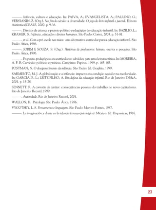 23
––––––. Infância, cultura e educação. In: PAIVA, A.; EVANGELISTA, A.; PAULINO, G.;
VERSIANIN, Z. (Org.). No ﬁm do século: a diversidade. O jogo do livro infantil e juvenil. Editora
Autêntica/CEALE, 2000. p. 9-36.
––––––. Direitos da criança e projeto político-pedagógico de educação infantil. In: BAZILIO, L.;
KRAMER, S. Infância, educação e direitos humanos. São Paulo: Cortez, 2003. p. 51-81.
––––––. et al. Com a pré-escola nas mãos: uma alternativa curricular para a educação infantil. São
Paulo: Ática, 1986.
––––––. JOBIM E SOUZA, S. (Org.). Histórias de professores: leitura, escrita e pesquisa. São
Paulo: Ática, 1996.
––––––. Propostas pedagógicas ou curriculares: subsídios para uma leitura crítica. In: MOREIRA,
A. F. B. Currículo: políticas e práticas. Campinas: Papirus, 1999. p. 165-183.
POSTMAN, N. O desaparecimento da infância. São Paulo: Ed. Graphia, 1999.
SARMENTO, M. J. A globalização e a infância: impactos na condição social e na escolaridade.
In: GARCIA, R. L.; LEITE FILHO, A. Em defesa da educação infantil. Rio de Janeiro: DP&A,
2001. p. 13-28.
SENNETT, R. A corrosão do caráter: conseqüências pessoais do trabalho no novo capitalismo.
Rio de Janeiro: Record, 1999.
––––––. Autoridade. Rio de Janeiro: Record, 2001.
WALLON, H. Psicologia. São Paulo: Ática, 1986.
VYGOTSKY, L. S. Pensamento e linguagem. São Paulo: Martins Fontes, 1987.
––––––. La imaginación y el arte en la infancia (ensayo psicológico). México: Ed. Hispanicas, 1987.
36082-Ensino Fundamental de 9 an23 2336082-Ensino Fundamental de 9 an23 23 14/08/07 19:0314/08/07 19:03
 