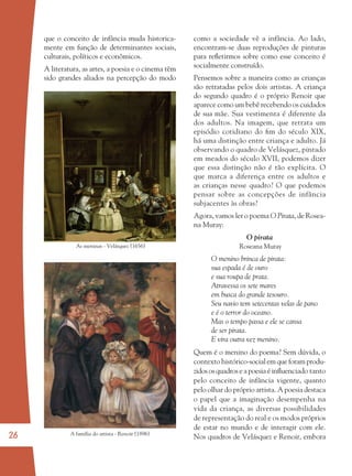 26 A família do artista - Renoir (1896)
As meninas - Velásquez (1656)
que o conceito de infância muda historica-
mente em função de determinantes sociais,
culturais, políticos e econômicos.
A literatura, as artes, a poesia e o cinema têm
sido grandes aliados na percepção do modo
como a sociedade vê a infância. Ao lado,
encontram-se duas reproduções de pinturas
para reﬂetirmos sobre como esse conceito é
socialmente construído.
Pensemos sobre a maneira como as crianças
são retratadas pelos dois artistas. A criança
do segundo quadro é o próprio Renoir que
aparece como um bebê recebendo os cuidados
de sua mãe. Sua vestimenta é diferente da
dos adultos. Na imagem, que retrata um
episódio cotidiano do ﬁm do século XIX,
há uma distinção entre criança e adulto. Já
observando o quadro de Velásquez, pintado
em meados do século XVII, podemos dizer
que essa distinção não é tão explícita. O
que marca a diferença entre os adultos e
as crianças nesse quadro? O que podemos
pensar sobre as concepções de infância
subjacentes às obras?
Agora, vamos ler o poema O Pirata, de Rosea-
na Muray:
O pirata
Roseana Muray
O menino brinca de pirata:
sua espada é de ouro
e sua roupa de prata.
Atravessa os sete mares
em busca do grande tesouro.
Seu navio tem setecentas velas de pano
e é o terror do oceano.
Mas o tempo passa e ele se cansa
de ser pirata.
E vira outra vez menino.
Quem é o menino do poema? Sem dúvida, o
contexto histórico-social em que foram produ-
zidososquadroseapoesiaéinﬂuenciado tanto
pelo conceito de infância vigente, quanto
pelo olhar do próprio artista. A poesia destaca
o papel que a imaginação desempenha na
vida da criança, as diversas possibilidades
de representação do real e os modos próprios
de estar no mundo e de interagir com ele.
Nos quadros de Velásquez e Renoir, embora
36082-Ensino Fundamental de 9 an26 2636082-Ensino Fundamental de 9 an26 26 14/08/07 19:0314/08/07 19:03
 