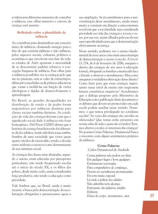 27
evidenciem diferentes maneiras de conceber
a infância, esse olhar matreiro e curioso da
criança está ausente.
Reﬂetindo sobre a pluralidade da
infância
Ao contribuir para desmistiﬁcar um conceito
único de infância, chamando atenção para o
fato de que existem infâncias e não infância,
pelos aspectos sociais, culturais, políticos e
econômicos que envolvem essa fase da vida,
os estudos de Ariès apontam a necessidade
de se desconstruir padrões relativos à con-
cepção burguesa de infância. Esse olhar para
a infância possibilita ver as crianças pelo que
são no presente, sem se valer de estereótipos,
idéias pré-concebidas ou de práticas educativas
que visam a moldá-las em função de visões
ideológicas e rígidas de desenvolvimento e
aprendizagem.
No Brasil, as grandes desigualdades na
distribuição de renda e de poder foram
responsáveis por infâncias distintas para
classes sociais também distintas. As condi-
ções de vida das crianças ﬁzeram com que o
signiﬁcado social dado à infância não fosse
homogêneo. Del Priori (2000) aﬁrma que a
história da criança brasileira não foi diferen-
te da dos adultos, tendo sido feita à sua sombra.
Sombra de uma sociedade que viveu quase
quatro séculos de escravidão, tendo a divisão
entre senhores e escravos como determinante
da sua estrutura social.
As crianças das classes mais abastadas, segun-
do a autora, eram educadas por preceptores
particulares, não tendo freqüentado escolas
até o início do século XX, e os ﬁlhos dos
pobres, desde muito cedo, eram considerados
força produtiva, não tendo a educação como
prioridade.
Vale lembrar que, no Brasil, ainda é muito
recente a busca pela democratização da esco-
larização obrigatória e presenciamos agora a
sua ampliação. Se já caminhamos para a uni-
versalização desse atendimento, ainda temos
muito a construir em direção a uma estrutura
social em que a escolaridade seja considerada
prioridade na vida das crianças e jovens e es-
tes, por sua vez, sejam olhados pela escola nas
suas especiﬁcidades para que a democratização
efetivamente aconteça.
Nesse sentido, podemos ver o ensino funda-
mentaldenoveanoscomomaisumaestratégia
de democratização e acesso à escola. A Lei no
11.274, de 6 de fevereiro de 2006, assegura o
direito das crianças de seis anos à educação
formal, obrigando as famílias a matriculá-las e
o Estado a oferecer o atendimento. Mas como
assegurar a verdadeira efetivação desse direito?
Como fazer para que essas crianças ingres-
santes nesse nível de ensino não engrossem
futuras estatísticas negativas? Acreditamos
que o diálogo proposto pelo Ministério da
Educaçãocomapublicaçãodestedocumentoe
os debates que devem ser promovidos em cada
escola podem auxiliar nesse sentido. Pense-
mos: o que temos privilegiado no cotidiano
escolar? As vozes das crianças são ouvidas ou
silenciadas? Que temas estão presentes em
nossas salas de aula e quais são evitados? Esta-
mos abertos a todos os interesses das crianças?
No poema Certas Palavras, Drummond busca
o encontro com alguns sentimentos próprios
da infância:
Certas Palavras
Carlos Drummond de Andrade
Certas palavras não podem ser ditas
Em qualquer lugar e hora qualquer.
Estritamente reservadas
Para companheiros de conﬁança,
Devem ser sacralmente pronunciadas
Em tom muito especial
Lá onde a polícia dos adultos
Não adivinha nem alcança.
Entretanto são palavras simples
Deﬁnem
Partes do corpo, movimentos, atos
36082-Ensino Fundamental de 9 an27 2736082-Ensino Fundamental de 9 an27 27 14/08/07 19:0314/08/07 19:03
 