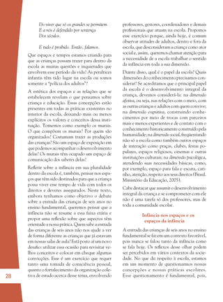 28
Do viver que só os grandes se permitem
E a nós é defendido por sentença
Dos séculos.
E tudo é proibido. Então, falamos.
Que espaços e tempos estamos criando para
que as crianças possam trazer para dentro da
escola as muitas questões e inquietudes que
envolvem esse período da vida? As peraltices
infantis têm tido lugar na escola ou somos
somente a “polícia dos adultos”?
A estética dos espaços e as relações que se
estabelecem revelam o que pensamos sobre
criança e educação. Essas concepções estão
presentes em todas as práticas existentes no
interior da escola, deixando mais ou menos
explícitos os valores e conceitos dessa insti-
tuição. Tomemos como exemplo os murais.
O que compõem os murais? Por quem são
organizados? Costumam trazer as produções
das crianças? São um espaço de exposição em
que podemos acompanhar o desenvolvimento
delas? Os murais têm ocupado um espaço de
comunicação dos saberes delas?
Reﬂetir sobre a infância em sua pluralidade
dentro da escola é, também, pensar nos espa-
ços que têm sido destinados para que a criança
possa viver esse tempo de vida com todos os
direitos e deveres assegurados. Neste texto,
embora tenhamos como objetivo o debate
sobre a entrada das crianças de seis anos no
ensino fundamental, queremos pensar que a
infância não se resume a essa faixa etária e
propor uma reﬂexão sobre que aspectos têm
orientado a nossa prática. Quem sabe a entrada
das crianças de seis anos não nos ajude a ver
de forma diferente as crianças que já estavam
em nossas salas de aula? Está posto aí um novo
desaﬁo: utilizar essa ocasião para revisitar ve-
lhos conceitos e colocar em cheque algumas
convicções. Esse é um exercício que requer
tanto uma tomada de consciência pessoal,
quanto o fortalecimento da organização cole-
tiva de estudo acerca desse tema, envolvendo
professores, gestores, coordenadores e demais
proﬁssionais que atuam na escola. Propomos
esse exercício porque, ainda hoje, é comum
observar atitudes de adultos, dentro e fora da
escola, que desconsideram a criança como ator
social e, assim, queremos chamar atenção para
a necessidade de a escola trabalhar o sentido
da infância em toda a sua dimensão.
Diante disso, qual é o papel da escola? Quais
dimensões do conhecimento precisamos con-
siderar? Se acreditamos que o principal papel
da escola é o desenvolvimento integral da
criança, devemos considerá-la: na dimensão
afetiva, ou seja, nas relações com o meio, com
as outras crianças e adultos com quem convive;
na dimensão cognitiva, construindo conhe-
cimentos por meio de trocas com parceiros
mais e menos experientes e de contato com o
conhecimento historicamente construído pela
humanidade; na dimensão social, freqüentando
não só a escola como também outros espaços
de interação como praças, clubes, festas po-
pulares, espaços religiosos, cinemas e outras
instituições culturais; na dimensão psicológica,
atendendo suas necessidades básicas, como,
por exemplo, espaço para fala e escuta, cari-
nho, atenção, respeito aos seus direitos (Brasil.
Ministério da Educação, 2005).
Cabe destacar que assumir o desenvolvimento
integral da criança e se comprometer com ele
não é uma tarefa só dos professores, mas de
toda a comunidade escolar.
Infância nos espaços e os
espaços da infância
A entrada das crianças de seis anos no ensino
fundamental se faz em um contexto favorável,
pois nunca se falou tanto da infância como
se fala hoje. Os reﬂexos desse olhar podem
ser percebidos em vários contextos da socie-
dade. No que diz respeito à escola, estamos
em um momento de questionarmos nossas
concepções e nossas práticas escolares.
Esse questionamento é fundamental, pois,
36082-Ensino Fundamental de 9 an28 2836082-Ensino Fundamental de 9 an28 28 14/08/07 19:0314/08/07 19:03
 