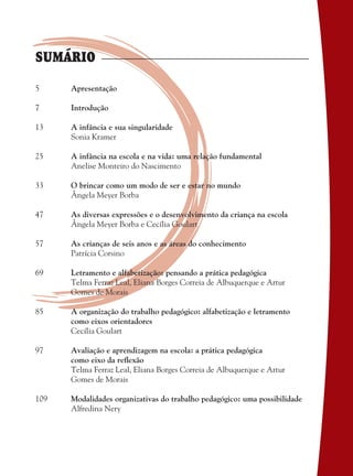 Apresentação
Introdução
A infância e sua singularidade
Sonia Kramer
A infância na escola e na vida: uma relação fundamental
Anelise Monteiro do Nascimento
O brincar como um modo de ser e estar no mundo
Ângela Meyer Borba
As diversas expressões e o desenvolvimento da criança na escola
Ângela Meyer Borba e Cecília Goulart
As crianças de seis anos e as áreas do conhecimento
Patrícia Corsino
Letramento e alfabetização: pensando a prática pedagógica
Telma Ferraz Leal, Eliana Borges Correia de Albuquerque e Artur
Gomes de Morais
A organização do trabalho pedagógico: alfabetização e letramento
como eixos orientadores
Cecília Goulart
Avaliação e aprendizagem na escola: a prática pedagógica
como eixo da reﬂexão
Telma Ferraz Leal, Eliana Borges Correia de Albuquerque e Artur
Gomes de Morais
Modalidades organizativas do trabalho pedagógico: uma possibilidade
Alfredina Nery
5
7
13
25
33
47
57
69
85
97
109
SUMÁRIO
36082-Ensino Fundamental de 9 an3 336082-Ensino Fundamental de 9 an3 3 14/08/07 19:0314/08/07 19:03
 