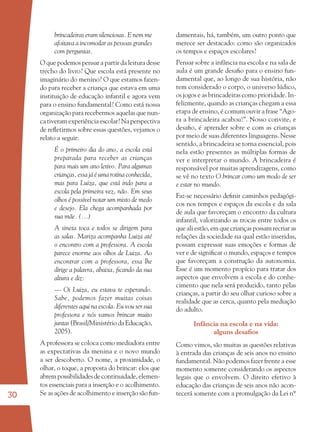30
brincadeiras eram silenciosas. E nem me
afoitava a incomodar as pessoas grandes
com perguntas.
O que podemos pensar a partir da leitura desse
trecho do livro? Que escola está presente no
imaginário do menino? O que estamos fazen-
do para receber a criança que estava em uma
instituição de educação infantil e agora vem
para o ensino fundamental? Como está nossa
organização para recebermos aquelas que nun-
ca tiveram experiência escolar? Na perspectiva
de reﬂetirmos sobre essas questões, vejamos o
relato a seguir:
É o primeiro dia do ano, a escola está
preparada para receber as crianças
para mais um ano letivo. Para algumas
crianças, essa já é uma rotina conhecida,
mas para Luiza, que está indo para a
escola pela primeira vez, não. Em seus
olhos é possível notar um misto de medo
e desejo. Ela chega acompanhada por
sua mãe. (...)
A sineta toca e todos se dirigem para
as salas. Mariza acompanha Luiza até
o encontro com a professora. A escola
parece enorme aos olhos de Luiza. Ao
encontrar com a professora, essa lhe
dirige a palavra, abaixa, ﬁcando da sua
altura e diz:
–– Oi Luiza, eu estava te esperando.
Sabe, podemos fazer muitas coisas
diferentes aqui na escola. Eu vou ser sua
professora e nós vamos brincar muito
juntas (Brasil/Ministério da Educação,
2005).
A professora se coloca como mediadora entre
as expectativas da menina e o novo mundo
a ser descoberto. O nome, a proximidade, o
olhar, o toque, a proposta do brincar: elos que
abrempossibilidadesdecontinuidade,elemen-
tos essenciais para a inserção e o acolhimento.
Se as ações de acolhimento e inserção são fun-
damentais, há, também, um outro ponto que
merece ser destacado: como são organizados
os tempos e espaços escolares?
Pensar sobre a infância na escola e na sala de
aula é um grande desaﬁo para o ensino fun-
damental que, ao longo de sua história, não
tem considerado o corpo, o universo lúdico,
os jogos e as brincadeiras como prioridade. In-
felizmente, quando as crianças chegam a essa
etapa de ensino, é comum ouvir a frase “Ago-
ra a brincadeira acabou!”. Nosso convite, e
desaﬁo, é aprender sobre e com as crianças
por meio de suas diferentes linguagens. Nesse
sentido, a brincadeira se torna essencial, pois
nela estão presentes as múltiplas formas de
ver e interpretar o mundo. A brincadeira é
responsável por muitas aprendizagens, como
se vê no texto O brincar como um modo de ser
e estar no mundo.
Faz-se necessário deﬁnir caminhos pedagógi-
cos nos tempos e espaços da escola e da sala
de aula que favoreçam o encontro da cultura
infantil, valorizando as trocas entre todos os
que ali estão, em que crianças possam recriar as
relações da sociedade na qual estão inseridas,
possam expressar suas emoções e formas de
ver e de signiﬁcar o mundo, espaços e tempos
que favoreçam a construção da autonomia.
Esse é um momento propício para tratar dos
aspectos que envolvem a escola e do conhe-
cimento que nela será produzido, tanto pelas
crianças, a partir do seu olhar curioso sobre a
realidade que as cerca, quanto pela mediação
do adulto.
Infância na escola e na vida:
alguns desaﬁos
Como vimos, são muitas as questões relativas
à entrada das crianças de seis anos no ensino
fundamental. Não podemos fazer frente a esse
momento somente considerando os aspectos
legais que o envolvem. O direito efetivo à
educação das crianças de seis anos não acon-
tecerá somente com a promulgação da Lei nº
36082-Ensino Fundamental de 9 an30 3036082-Ensino Fundamental de 9 an30 30 14/08/07 19:0314/08/07 19:03
 
