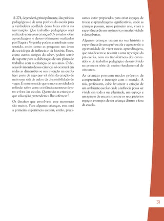 31
11.274,dependerá,principalmente,daspráticas
pedagógicas e de uma política da escola para
a verdadeira acolhida dessa faixa etária na
instituição. Que trabalho pedagógico será
realizado com essas crianças? Os estudos sobre
aprendizagem e desenvolvimento realizados
por Piaget e Vygotsky podem contribuir nesse
sentido, assim como as pesquisas nas áreas
da sociologia da infância e da história. Esses,
como outros campos do saber, podem servir
de suporte para a elaboração de um plano de
trabalho com as crianças de seis anos. O de-
senvolvimento dessas crianças só ocorrerá em
todas as dimensões se sua inserção na escola
ﬁzer parte de algo que vá além da criação de
mais uma sala de aula e da disponibilidade de
vagas. É nesse sentido que somos convidados à
reﬂexão sobre como a infância acontece den-
tro e fora das escolas. Quem são as crianças e
que educação pretendemos lhes oferecer?
Os desaﬁos que envolvem esse momento
são muitos. Para algumas crianças, essa será
a primeira experiência escolar, então, preci-
samos estar preparados para criar espaços de
trocas e aprendizagens signiﬁcativas, onde as
crianças possam, nesse primeiro ano, viver a
experiência de um ensino rico em afetividade
e descobertas.
Algumas crianças trazem na sua história a
experiência de uma pré-escola e agora terão a
oportunidade de viver novas aprendizagens,
que não devem se resumir a uma repetição da
pré-escola, nem na transferência dos conte-
údos e do trabalho pedagógico desenvolvido
na primeira série do ensino fundamental de
oito anos.
As crianças possuem modos próprios de
compreender e interagir com o mundo. A
nós, professores, cabe favorecer a criação de
um ambiente escolar onde a infância possa ser
vivida em toda a sua plenitude, um espaço e
um tempo de encontro entre os seus próprios
espaços e tempos de ser criança dentro e fora
da escola.
36082-Ensino Fundamental de 9 an31 3136082-Ensino Fundamental de 9 an31 31 14/08/07 19:0314/08/07 19:03
 