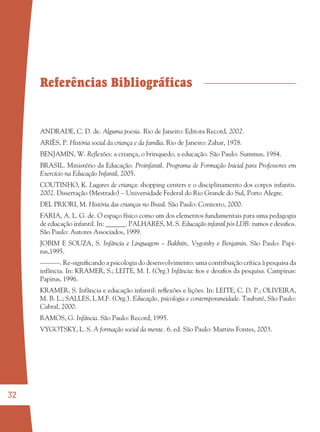 32
Referências Bibliográficas
ANDRADE, C. D. de. Alguma poesia. Rio de Janeiro: Editora Record, 2002.
ARIÈS, P. História social da criança e da família. Rio de Janeiro: Zahar, 1978.
BENJAMIN, W. Reﬂexões: a criança, o brinquedo, a educação. São Paulo: Summus, 1984.
BRASIL. Ministério da Educação. Proinfantil, Programa de Formação Inicial para Professores em
Exercício na Educação Infantil, 2005.
COUTINHO, K. Lugares de criança: shopping centers e o disciplinamento dos corpos infantis.
2002. Dissertação (Mestrado) – Universidade Federal do Rio Grande do Sul, Porto Alegre.
DEL PRIORI, M. História das crianças no Brasil. São Paulo: Contexto, 2000.
FARIA, A. L. G. de. O espaço físico como um dos elementos fundamentais para uma pedagogia
de educação infantil. In: ______. PALHARES, M. S. Educação infantil pós LDB: rumos e desaﬁos.
São Paulo: Autores Associados, 1999.
JOBIM E SOUZA, S. Infância e Linguagem – Bakhtin, Vygotshy e Benjamin. São Paulo: Papi-
rus,1995.
––––––. Re-signiﬁcando a psicologia do desenvolvimento: uma contribuição crítica à pesquisa da
infância. In: KRAMER, S.; LEITE, M. I. (Org.) Infância: ﬁos e desaﬁos da pesquisa. Campinas:
Papirus, 1996.
KRAMER, S. Infância e educação infantil: reﬂexões e lições. In: LEITE, C. D. P.; OLIVEIRA,
M. B. L.; SALLES, L.M.F. (Org.). Educação, psicologia e contemporaneidade. Taubaté, São Paulo:
Cabral, 2000.
RAMOS, G. Infância. São Paulo: Record, 1995.
VYGOTSKY, L. S. A formação social da mente. 6. ed. São Paulo: Martins Fontes, 2003.
36082-Ensino Fundamental de 9 an32 3236082-Ensino Fundamental de 9 an32 32 14/08/07 19:0314/08/07 19:03
 